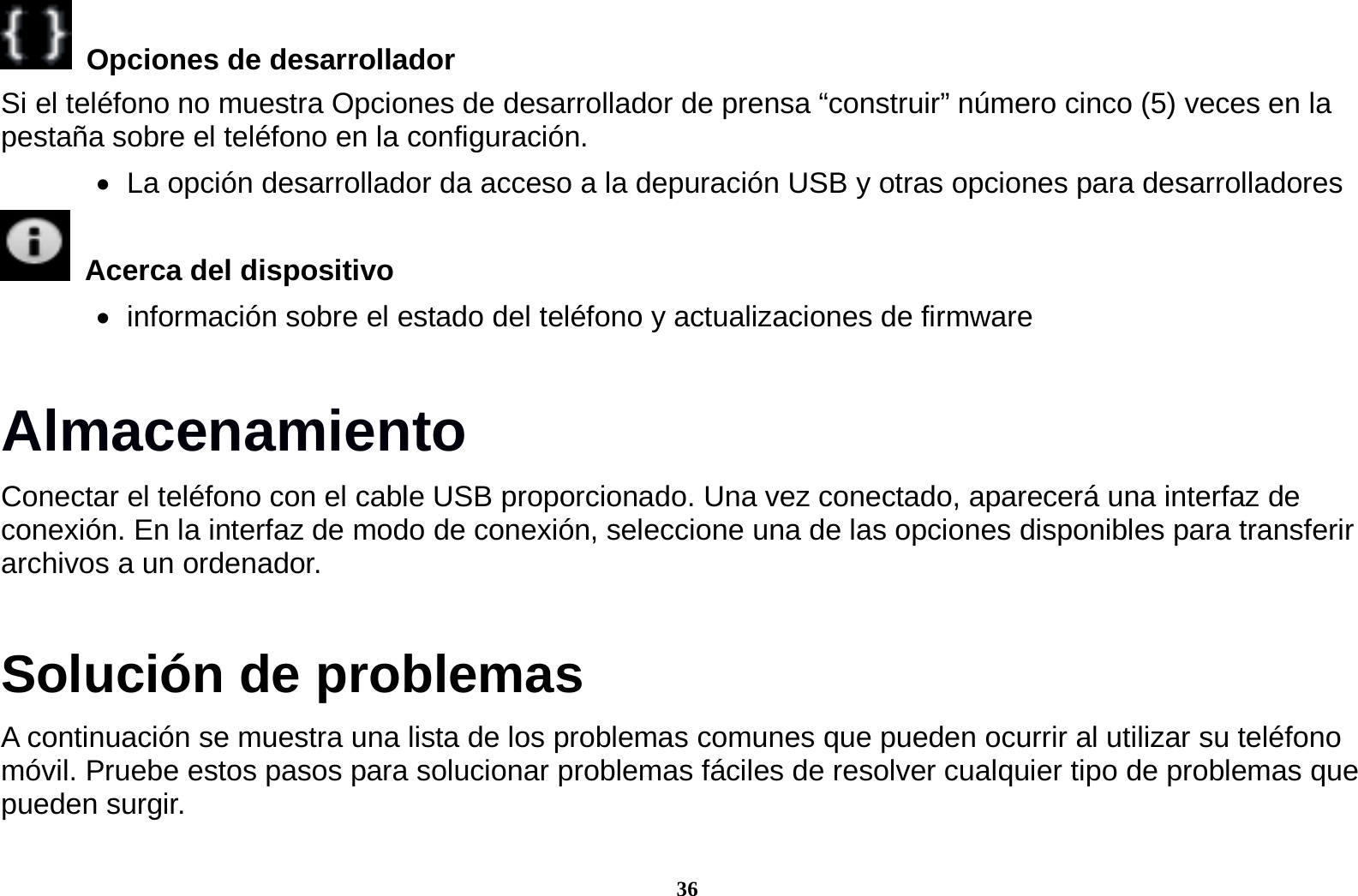 36   Opciones de desarrollador   Si el tel&eacute;fono no muestra Opciones de desarrollador de prensa &ldquo;construir&rdquo; n&uacute;mero cinco (5) veces en la pesta&ntilde;a sobre el tel&eacute;fono en la configuraci&oacute;n.      La opci&oacute;n desarrollador da acceso a la depuraci&oacute;n USB y otras opciones para desarrolladores   Acerca del dispositivo      informaci&oacute;n sobre el estado del tel&eacute;fono y actualizaciones de firmware Almacenamiento Conectar el tel&eacute;fono con el cable USB proporcionado. Una vez conectado, aparecer&aacute; una interfaz de conexi&oacute;n. En la interfaz de modo de conexi&oacute;n, seleccione una de las opciones disponibles para transferir archivos a un ordenador.         Soluci&oacute;n de problemas A continuaci&oacute;n se muestra una lista de los problemas comunes que pueden ocurrir al utilizar su tel&eacute;fono m&oacute;vil. Pruebe estos pasos para solucionar problemas f&aacute;ciles de resolver cualquier tipo de problemas que pueden surgir.  
