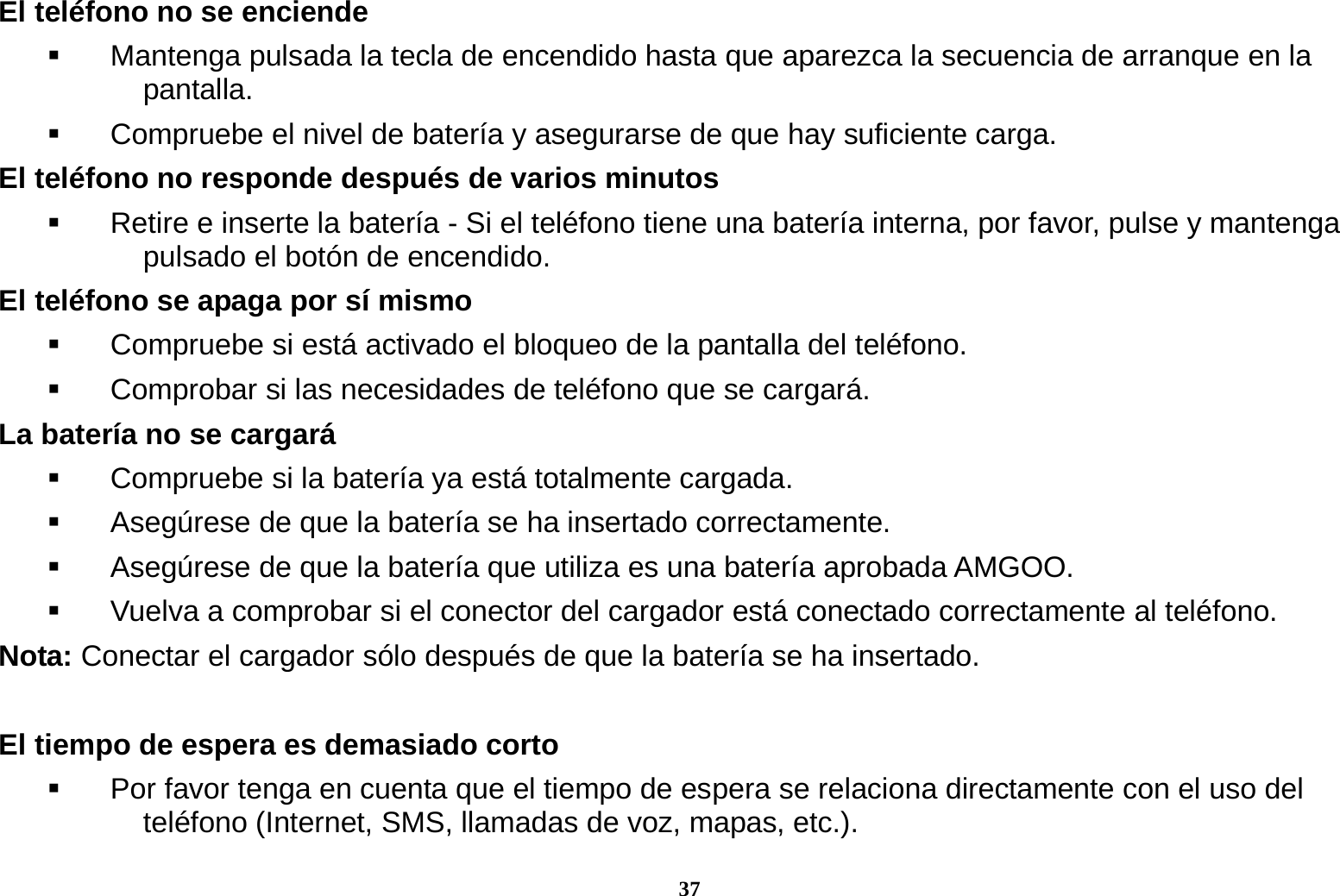 37 El tel&eacute;fono no se enciende   Mantenga pulsada la tecla de encendido hasta que aparezca la secuencia de arranque en la pantalla.   Compruebe el nivel de bater&iacute;a y asegurarse de que hay suficiente carga. El tel&eacute;fono no responde despu&eacute;s de varios minutos   Retire e inserte la bater&iacute;a - Si el tel&eacute;fono tiene una bater&iacute;a interna, por favor, pulse y mantenga pulsado el bot&oacute;n de encendido. El tel&eacute;fono se apaga por s&iacute; mismo   Compruebe si est&aacute; activado el bloqueo de la pantalla del tel&eacute;fono.   Comprobar si las necesidades de tel&eacute;fono que se cargar&aacute;. La bater&iacute;a no se cargar&aacute;   Compruebe si la bater&iacute;a ya est&aacute; totalmente cargada.   Aseg&uacute;rese de que la bater&iacute;a se ha insertado correctamente.     Aseg&uacute;rese de que la bater&iacute;a que utiliza es una bater&iacute;a aprobada AMGOO.   Vuelva a comprobar si el conector del cargador est&aacute; conectado correctamente al tel&eacute;fono. Nota: Conectar el cargador s&oacute;lo despu&eacute;s de que la bater&iacute;a se ha insertado.  El tiempo de espera es demasiado corto   Por favor tenga en cuenta que el tiempo de espera se relaciona directamente con el uso del tel&eacute;fono (Internet, SMS, llamadas de voz, mapas, etc.). 