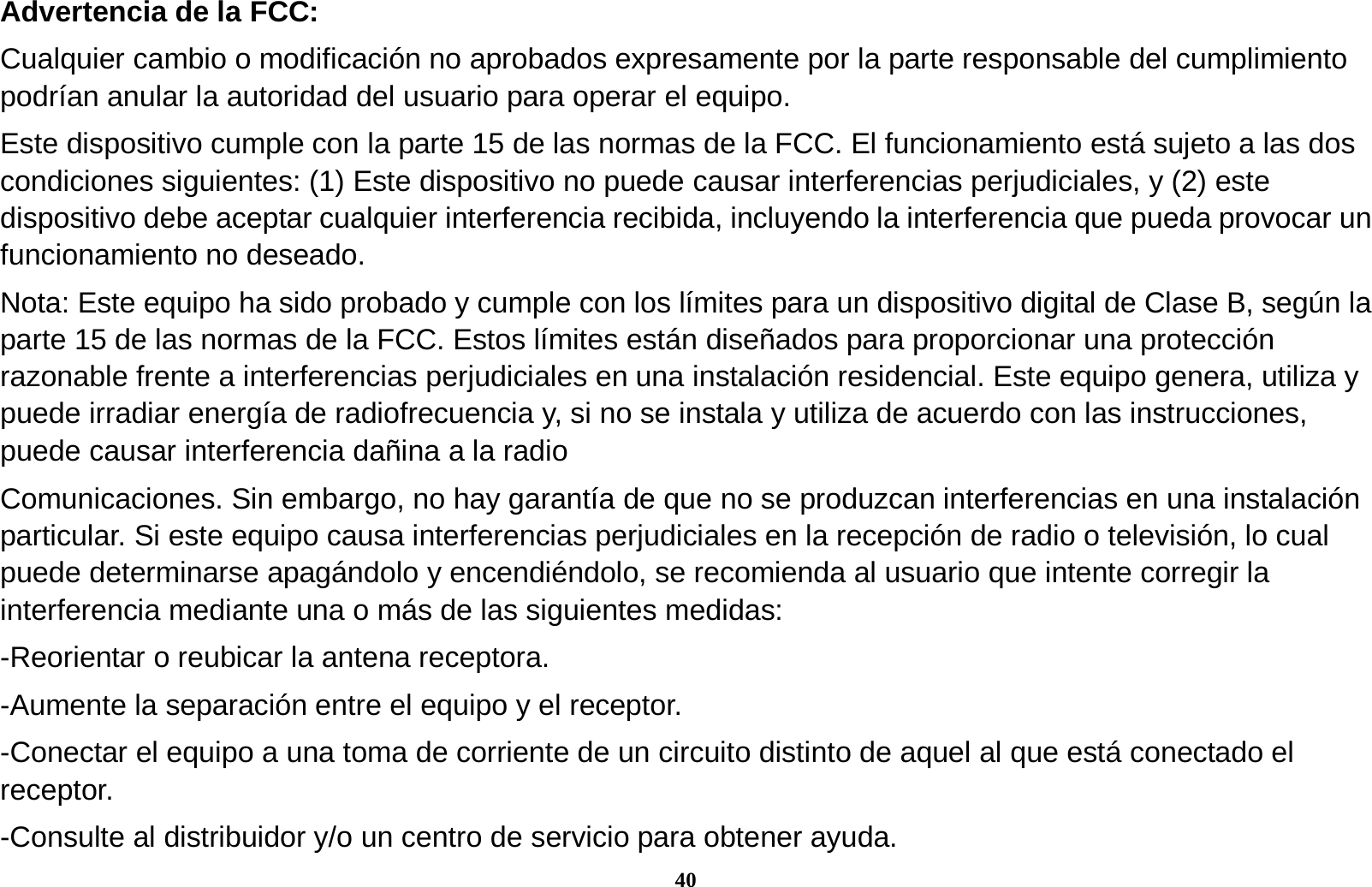 40 Advertencia de la FCC: Cualquier cambio o modificaci&oacute;n no aprobados expresamente por la parte responsable del cumplimiento podr&iacute;an anular la autoridad del usuario para operar el equipo. Este dispositivo cumple con la parte 15 de las normas de la FCC. El funcionamiento est&aacute; sujeto a las dos condiciones siguientes: (1) Este dispositivo no puede causar interferencias perjudiciales, y (2) este dispositivo debe aceptar cualquier interferencia recibida, incluyendo la interferencia que pueda provocar un funcionamiento no deseado. Nota: Este equipo ha sido probado y cumple con los l&iacute;mites para un dispositivo digital de Clase B, seg&uacute;n la parte 15 de las normas de la FCC. Estos l&iacute;mites est&aacute;n dise&ntilde;ados para proporcionar una protecci&oacute;n razonable frente a interferencias perjudiciales en una instalaci&oacute;n residencial. Este equipo genera, utiliza y puede irradiar energ&iacute;a de radiofrecuencia y, si no se instala y utiliza de acuerdo con las instrucciones, puede causar interferencia da&ntilde;ina a la radio Comunicaciones. Sin embargo, no hay garant&iacute;a de que no se produzcan interferencias en una instalaci&oacute;n particular. Si este equipo causa interferencias perjudiciales en la recepci&oacute;n de radio o televisi&oacute;n, lo cual puede determinarse apag&aacute;ndolo y encendi&eacute;ndolo, se recomienda al usuario que intente corregir la interferencia mediante una o m&aacute;s de las siguientes medidas: -Reorientar o reubicar la antena receptora. -Aumente la separaci&oacute;n entre el equipo y el receptor. -Conectar el equipo a una toma de corriente de un circuito distinto de aquel al que est&aacute; conectado el receptor. -Consulte al distribuidor y/o un centro de servicio para obtener ayuda. 
