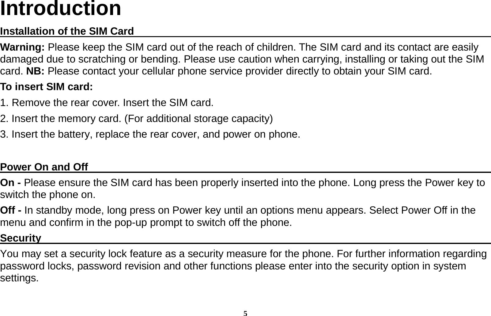 5 Introduction Installation of the SIM Card                                                                         Warning: Please keep the SIM card out of the reach of children. The SIM card and its contact are easily damaged due to scratching or bending. Please use caution when carrying, installing or taking out the SIM card. NB: Please contact your cellular phone service provider directly to obtain your SIM card. To insert SIM card: 1. Remove the rear cover. Insert the SIM card.   2. Insert the memory card. (For additional storage capacity) 3. Insert the battery, replace the rear cover, and power on phone.  Power On and Off                                                                                  On - Please ensure the SIM card has been properly inserted into the phone. Long press the Power key to switch the phone on. Off - In standby mode, long press on Power key until an options menu appears. Select Power Off in the menu and confirm in the pop-up prompt to switch off the phone. Security                                                                                           You may set a security lock feature as a security measure for the phone. For further information regarding password locks, password revision and other functions please enter into the security option in system settings.  