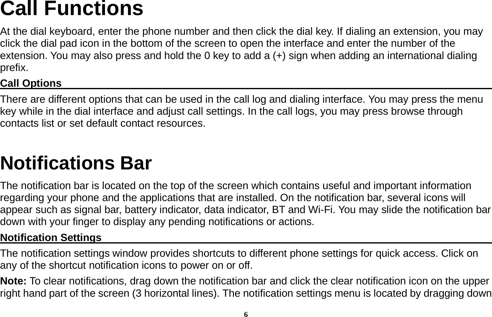 6 Call Functions                                    At the dial keyboard, enter the phone number and then click the dial key. If dialing an extension, you may click the dial pad icon in the bottom of the screen to open the interface and enter the number of the extension. You may also press and hold the 0 key to add a (+) sign when adding an international dialing prefix. Call Options                                                                                       There are different options that can be used in the call log and dialing interface. You may press the menu key while in the dial interface and adjust call settings. In the call logs, you may press browse through contacts list or set default contact resources.   Notifications Bar   The notification bar is located on the top of the screen which contains useful and important information regarding your phone and the applications that are installed. On the notification bar, several icons will appear such as signal bar, battery indicator, data indicator, BT and Wi-Fi. You may slide the notification bar down with your finger to display any pending notifications or actions.                   Notification Settings                                                                              The notification settings window provides shortcuts to different phone settings for quick access. Click on any of the shortcut notification icons to power on or off.   Note: To clear notifications, drag down the notification bar and click the clear notification icon on the upper right hand part of the screen (3 horizontal lines). The notification settings menu is located by dragging down 