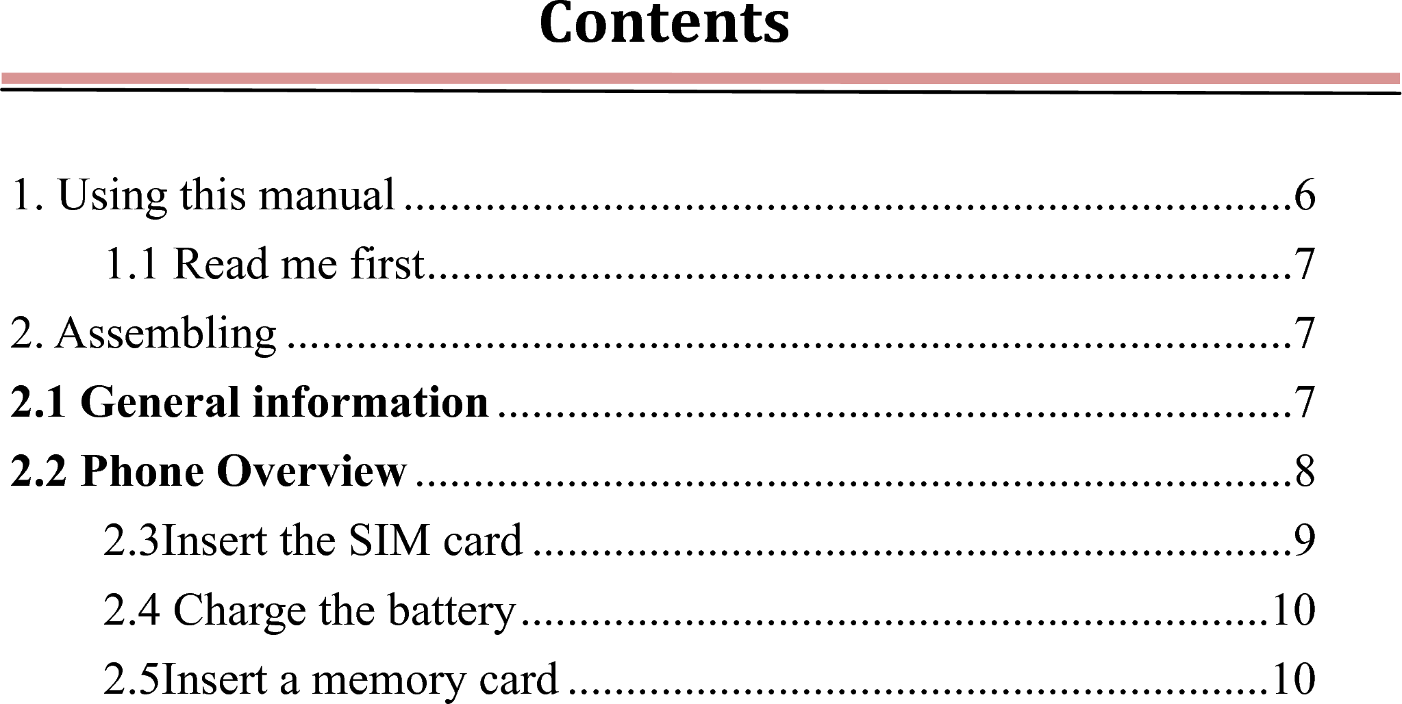 Contents 1. Using this manual ............................................................................ 61.1 Read me first .......................................................................... 72. Assembling ...................................................................................... 72.1 General information .................................................................... 72.2 Phone Overview ........................................................................... 82.3Insert the SIM card ................................................................. 92.4 Charge the battery ................................................................ 102.5Insert a memory card ............................................................ 10