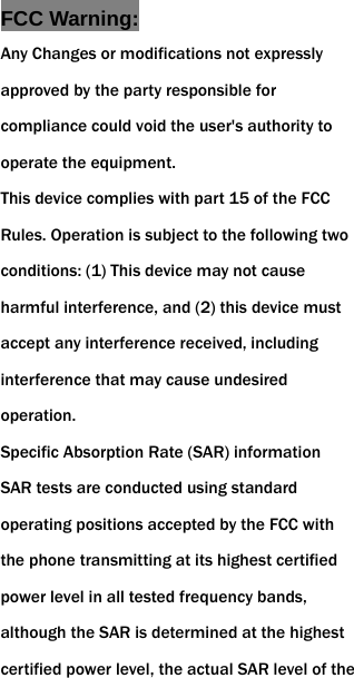  FCC Warning: Any Changes or modifications not expressly approved by the party responsible for compliance could void the user's authority to operate the equipment.   This device complies with part 15 of the FCC Rules. Operation is subject to the following two conditions: (1) This device may not cause harmful interference, and (2) this device must accept any interference received, including interference that may cause undesired operation. Specific Absorption Rate (SAR) information SAR tests are conducted using standard operating positions accepted by the FCC with the phone transmitting at its highest certified power level in all tested frequency bands, although the SAR is determined at the highest certified power level, the actual SAR level of the 