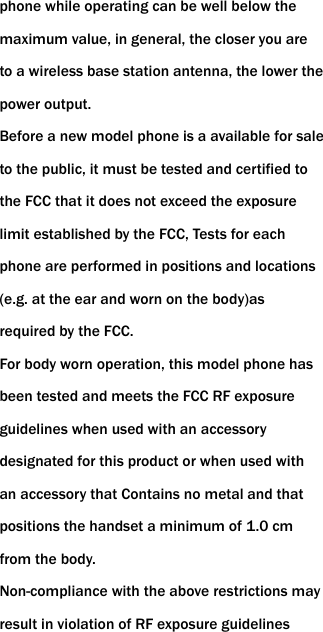 phone while operating can be well below the maximum value, in general, the closer you are to a wireless base station antenna, the lower the power output. Before a new model phone is a available for sale to the public, it must be tested and certified to the FCC that it does not exceed the exposure limit established by the FCC, Tests for each phone are performed in positions and locations (e.g. at the ear and worn on the body)as required by the FCC. For body worn operation, this model phone has been tested and meets the FCC RF exposure guidelines when used with an accessory designated for this product or when used with an accessory that Contains no metal and that positions the handset a minimum of 1.0 cm from the body. Non-compliance with the above restrictions may result in violation of RF exposure guidelines 
