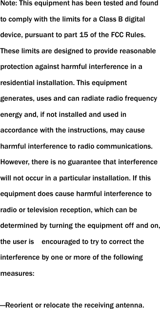 Note: This equipment has been tested and found to comply with the limits for a Class B digital device, pursuant to part 15 of the FCC Rules. These limits are designed to provide reasonable protection against harmful interference in a residential installation. This equipment generates, uses and can radiate radio frequency energy and, if not installed and used in accordance with the instructions, may cause harmful interference to radio communications. However, there is no guarantee that interference will not occur in a particular installation. If this equipment does cause harmful interference to radio or television reception, which can be determined by turning the equipment off and on, the user is    encouraged to try to correct the interference by one or more of the following measures:    &mdash;Reorient or relocate the receiving antenna.     