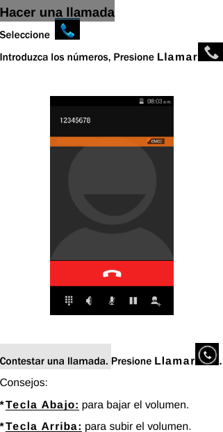 Hacer una llamada Seleccione   Introduzca los n&uacute;meros, Presione Llamar               Contestar una llamada. Presione Llamar . Consejos: *Tecla Abajo: para bajar el volumen. *Tecla Arriba: para subir el volumen.  