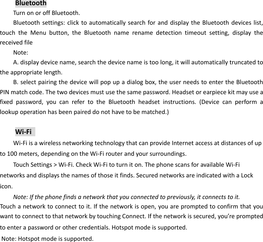 Bluetooth Turn on or off Bluetooth. Bluetooth settings: click  to automatically search for and display the Bluetooth devices list, touch  the  Menu  button,  the  Bluetooth  name  rename  detection  timeout  setting,  display  the received file Note: A. display device name, search the device name is too long, it will automatically truncated to the appropriate length. B. select pairing the device will pop up a dialog box, the user needs to enter the Bluetooth PIN match code. The two devices must use the same password. Headset or earpiece kit may use a fixed  password,  you  can  refer  to  the  Bluetooth  headset  instructions.  (Device  can  perform  a lookup operation has been paired do not have to be matched.)  Wi-Fi   Wi-Fi is a wireless networking technology that can provide Internet access at distances of up to 100 meters, depending on the Wi-Fi router and your surroundings.   Touch Settings > Wi-Fi. Check Wi-Fi to turn it on. The phone scans for available Wi-Fi networks and displays the names of those it finds. Secured networks are indicated with a Lock icon.   Note: If the phone finds a network that you connected to previously, it connects to it. Touch a network to connect to it. If the network is open, you are prompted to confirm that you want to connect to that network by touching Connect. If the network is secured, you&rsquo;re prompted to enter a password or other credentials. Hotspot mode is supported. Note: Hotspot mode is supported.   