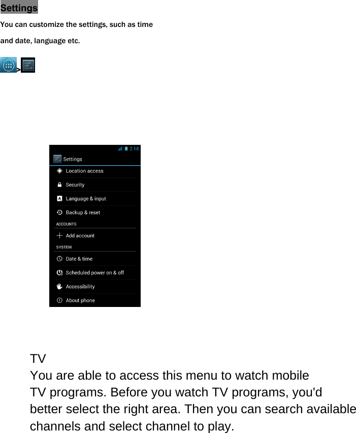 Settings You can customize the settings, such as time and date, language etc. >                 TVYou are able to access this menu to watch mobile TV programs. Before you watch TV programs, you'd better select the right area. Then you can search available channels and select channel to play.