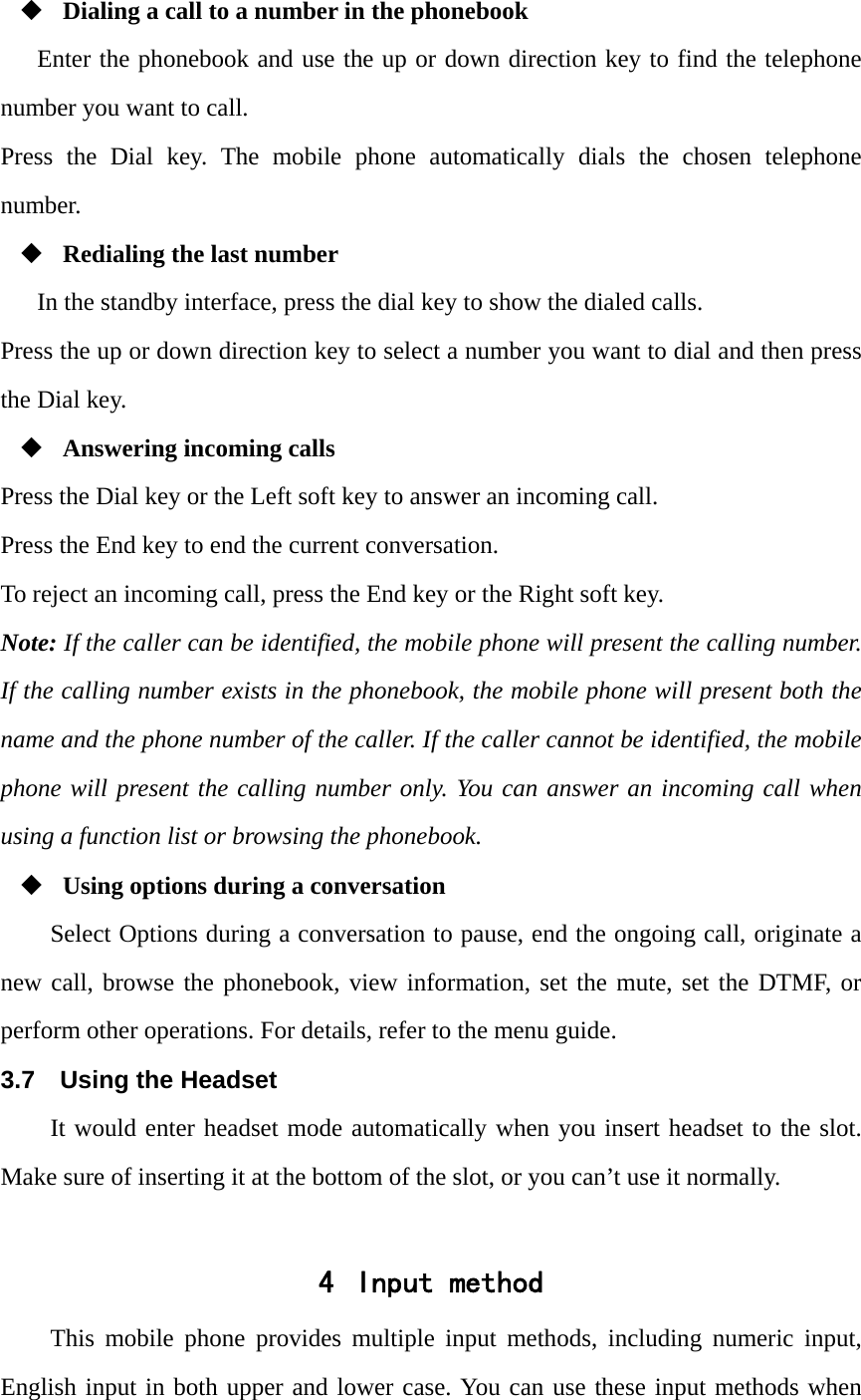  Dialing a call to a number in the phonebook Enter the phonebook and use the up or down direction key to find the telephone number you want to call. Press the Dial key. The mobile phone automatically dials the chosen telephone number.  Redialing the last number In the standby interface, press the dial key to show the dialed calls. Press the up or down direction key to select a number you want to dial and then press the Dial key.  Answering incoming calls Press the Dial key or the Left soft key to answer an incoming call. Press the End key to end the current conversation. To reject an incoming call, press the End key or the Right soft key. Note: If the caller can be identified, the mobile phone will present the calling number. If the calling number exists in the phonebook, the mobile phone will present both the name and the phone number of the caller. If the caller cannot be identified, the mobile phone will present the calling number only. You can answer an incoming call when using a function list or browsing the phonebook.  Using options during a conversation Select Options during a conversation to pause, end the ongoing call, originate a new call, browse the phonebook, view information, set the mute, set the DTMF, or perform other operations. For details, refer to the menu guide. 3.7  Using the Headset It would enter headset mode automatically when you insert headset to the slot. Make sure of inserting it at the bottom of the slot, or you can&rsquo;t use it normally.  4 Input method This mobile phone provides multiple input methods, including numeric input, English input in both upper and lower case. You can use these input methods when 