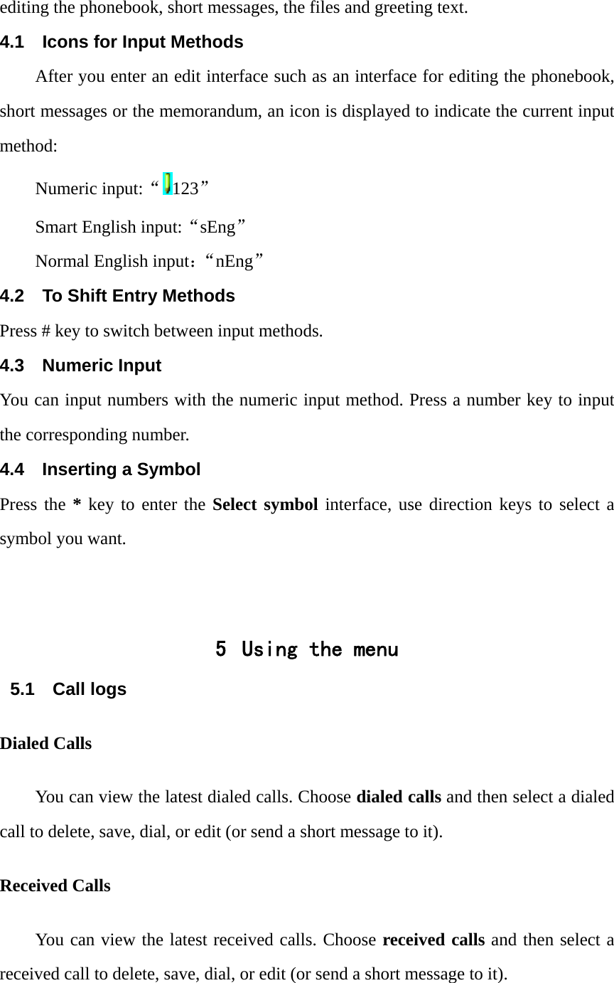 editing the phonebook, short messages, the files and greeting text. 4.1  Icons for Input Methods After you enter an edit interface such as an interface for editing the phonebook, short messages or the memorandum, an icon is displayed to indicate the current input method: Numeric input:&ldquo;123&rdquo; Smart English input:&ldquo;sEng&rdquo; Normal English input：&ldquo;nEng&rdquo; 4.2  To Shift Entry Methods Press # key to switch between input methods. 4.3 Numeric Input You can input numbers with the numeric input method. Press a number key to input the corresponding number. 4.4  Inserting a Symbol Press the * key to enter the Select symbol interface, use direction keys to select a symbol you want.   5 Using the menu 5.1 Call logs Dialed Calls You can view the latest dialed calls. Choose dialed calls and then select a dialed call to delete, save, dial, or edit (or send a short message to it). Received Calls You can view the latest received calls. Choose received calls and then select a received call to delete, save, dial, or edit (or send a short message to it). 