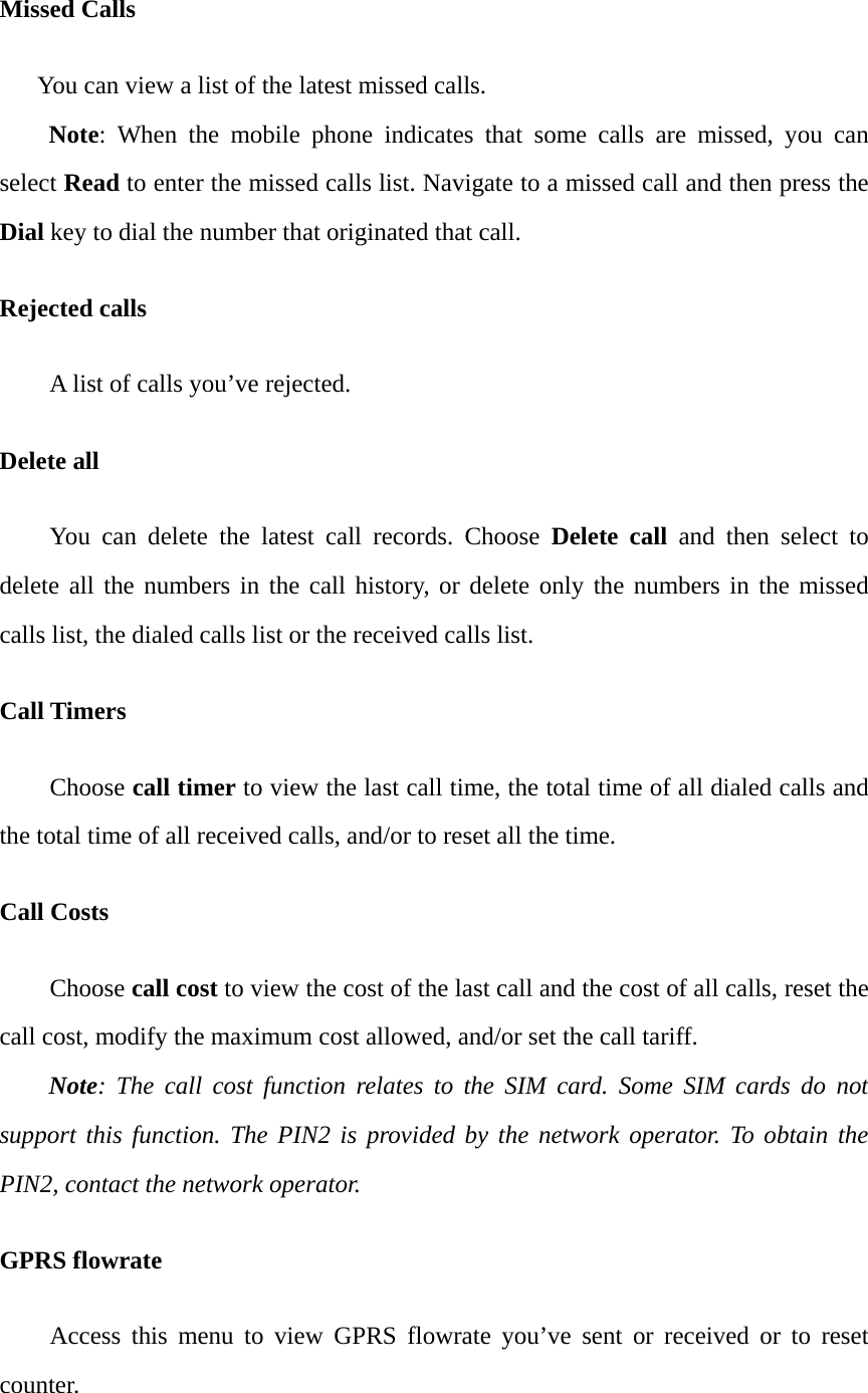 Missed Calls       You can view a list of the latest missed calls. Note: When the mobile phone indicates that some calls are missed, you can select Read to enter the missed calls list. Navigate to a missed call and then press the Dial key to dial the number that originated that call. Rejected calls A list of calls you&rsquo;ve rejected. Delete all   You can delete the latest call records. Choose Delete call and then select to delete all the numbers in the call history, or delete only the numbers in the missed calls list, the dialed calls list or the received calls list. Call Timers Choose call timer to view the last call time, the total time of all dialed calls and the total time of all received calls, and/or to reset all the time. Call Costs Choose call cost to view the cost of the last call and the cost of all calls, reset the call cost, modify the maximum cost allowed, and/or set the call tariff. Note: The call cost function relates to the SIM card. Some SIM cards do not support this function. The PIN2 is provided by the network operator. To obtain the PIN2, contact the network operator. GPRS flowrate Access this menu to view GPRS flowrate you&rsquo;ve sent or received or to reset counter. 