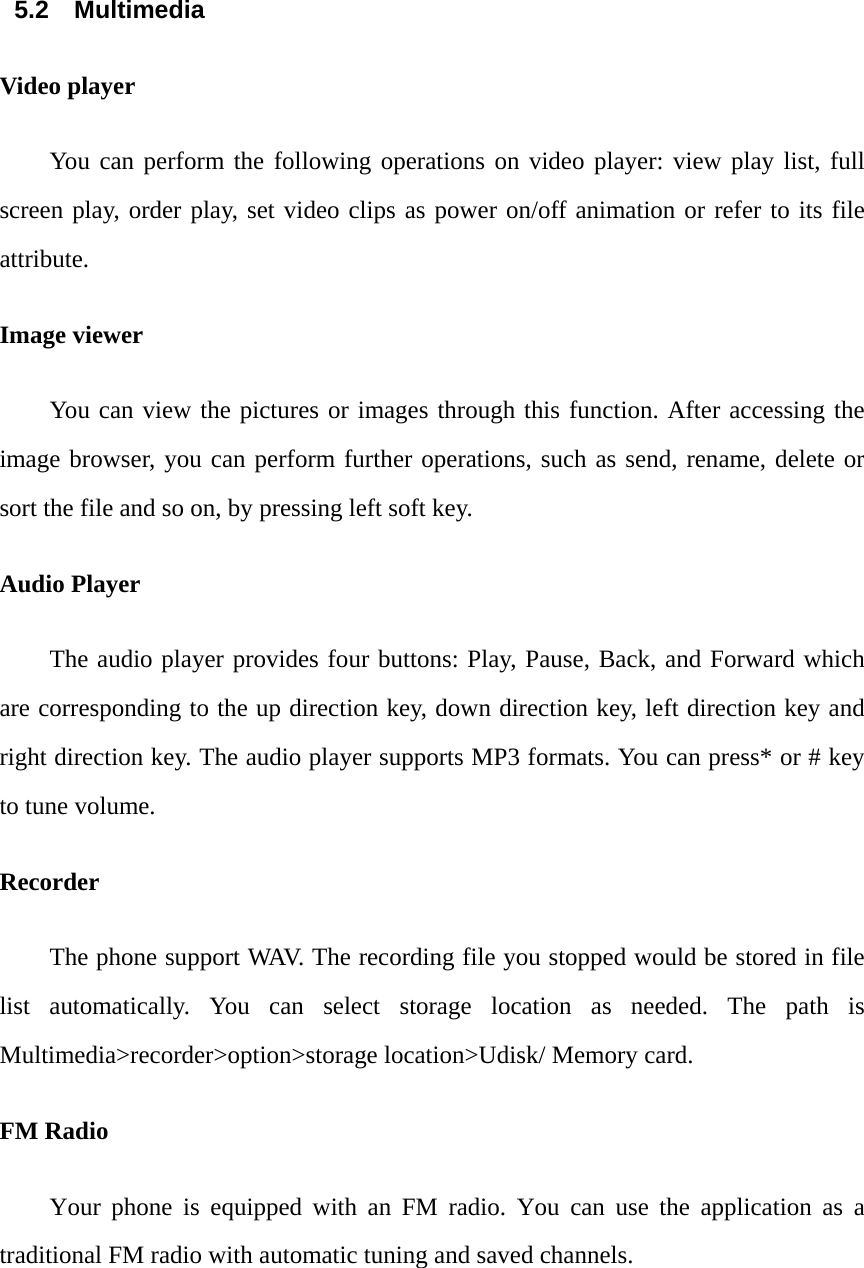  5.2 Multimedia Video player You can perform the following operations on video player: view play list, full screen play, order play, set video clips as power on/off animation or refer to its file attribute. Image viewer You can view the pictures or images through this function. After accessing the image browser, you can perform further operations, such as send, rename, delete or sort the file and so on, by pressing left soft key. Audio Player The audio player provides four buttons: Play, Pause, Back, and Forward which are corresponding to the up direction key, down direction key, left direction key and right direction key. The audio player supports MP3 formats. You can press* or # key to tune volume. Recorder The phone support WAV. The recording file you stopped would be stored in file list automatically. You can select storage location as needed. The path is Multimedia>recorder>option>storage location>Udisk/ Memory card. FM Radio Your phone is equipped with an FM radio. You can use the application as a traditional FM radio with automatic tuning and saved channels.     