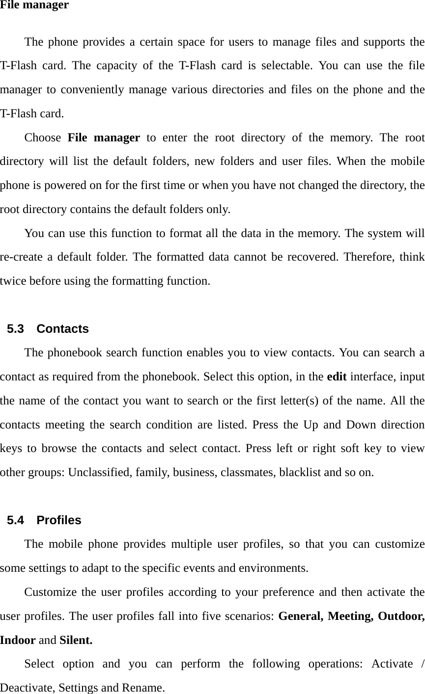 File manager The phone provides a certain space for users to manage files and supports the T-Flash card. The capacity of the T-Flash card is selectable. You can use the file manager to conveniently manage various directories and files on the phone and the T-Flash card. Choose  File manager to enter the root directory of the memory. The root directory will list the default folders, new folders and user files. When the mobile phone is powered on for the first time or when you have not changed the directory, the root directory contains the default folders only. You can use this function to format all the data in the memory. The system will re-create a default folder. The formatted data cannot be recovered. Therefore, think twice before using the formatting function.  5.3 Contacts The phonebook search function enables you to view contacts. You can search a contact as required from the phonebook. Select this option, in the edit interface, input the name of the contact you want to search or the first letter(s) of the name. All the contacts meeting the search condition are listed. Press the Up and Down direction keys to browse the contacts and select contact. Press left or right soft key to view other groups: Unclassified, family, business, classmates, blacklist and so on.  5.4 Profiles The mobile phone provides multiple user profiles, so that you can customize some settings to adapt to the specific events and environments. Customize the user profiles according to your preference and then activate the user profiles. The user profiles fall into five scenarios: General, Meeting, Outdoor, Indoor and Silent. Select option and you can perform the following operations: Activate / Deactivate, Settings and Rename. 