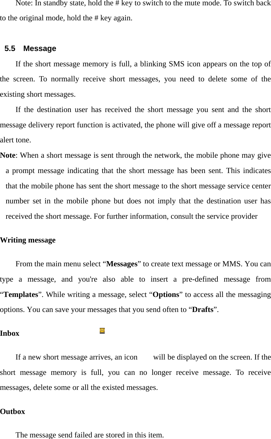 Note: In standby state, hold the # key to switch to the mute mode. To switch back to the original mode, hold the # key again.  5.5 Message If the short message memory is full, a blinking SMS icon appears on the top of the screen. To normally receive short messages, you need to delete some of the existing short messages. If the destination user has received the short message you sent and the short message delivery report function is activated, the phone will give off a message report alert tone. Note: When a short message is sent through the network, the mobile phone may give a prompt message indicating that the short message has been sent. This indicates that the mobile phone has sent the short message to the short message service center number set in the mobile phone but does not imply that the destination user has received the short message. For further information, consult the service provider Writing message From the main menu select &ldquo;Messages&rdquo; to create text message or MMS. You can type a message, and you're also able to insert a pre-defined message from &ldquo;Templates&rdquo;. While writing a message, select &ldquo;Options&rdquo; to access all the messaging options. You can save your messages that you send often to &ldquo;Drafts&rdquo;. Inbox If a new short message arrives, an icon        will be displayed on the screen. If the short message memory is full, you can no longer receive message. To receive messages, delete some or all the existed messages.   Outbox The message send failed are stored in this item.   