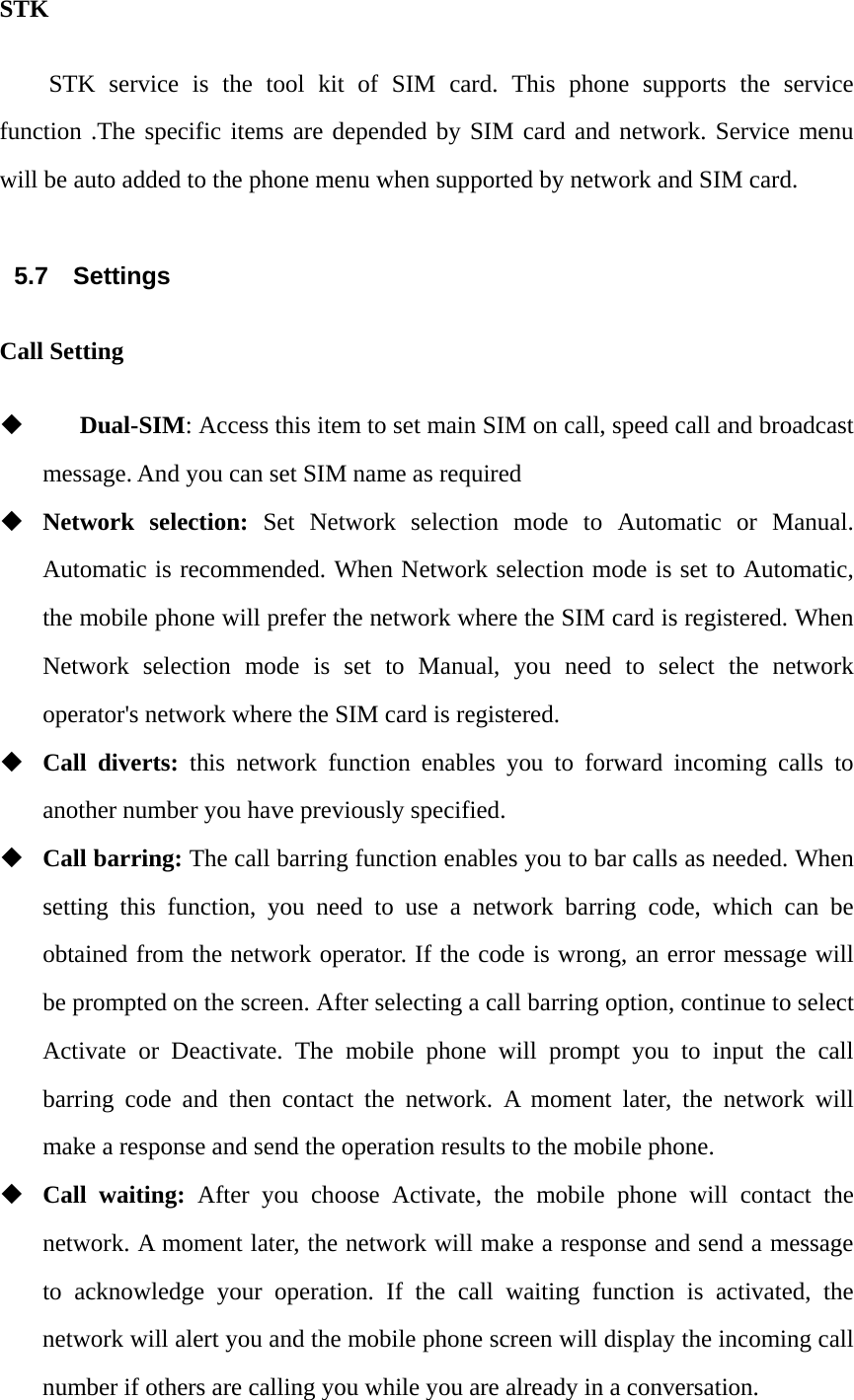 STK STK service is the tool kit of SIM card. This phone supports the service function .The specific items are depended by SIM card and network. Service menu will be auto added to the phone menu when supported by network and SIM card.  5.7 Settings Call Setting     Dual-SIM: Access this item to set main SIM on call, speed call and broadcast message. And you can set SIM name as required  Network selection: Set Network selection mode to Automatic or Manual. Automatic is recommended. When Network selection mode is set to Automatic, the mobile phone will prefer the network where the SIM card is registered. When Network selection mode is set to Manual, you need to select the network operator's network where the SIM card is registered.  Call diverts: this network function enables you to forward incoming calls to another number you have previously specified.  Call barring: The call barring function enables you to bar calls as needed. When setting this function, you need to use a network barring code, which can be obtained from the network operator. If the code is wrong, an error message will be prompted on the screen. After selecting a call barring option, continue to select Activate or Deactivate. The mobile phone will prompt you to input the call barring code and then contact the network. A moment later, the network will make a response and send the operation results to the mobile phone.  Call waiting: After you choose Activate, the mobile phone will contact the network. A moment later, the network will make a response and send a message to acknowledge your operation. If the call waiting function is activated, the network will alert you and the mobile phone screen will display the incoming call number if others are calling you while you are already in a conversation. 