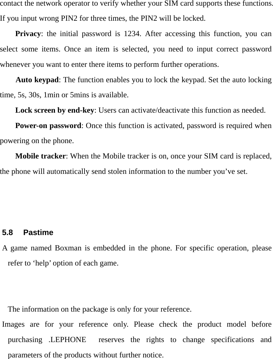 contact the network operator to verify whether your SIM card supports these functions. If you input wrong PIN2 for three times, the PIN2 will be locked. Privacy: the initial password is 1234. After accessing this function, you can select some items. Once an item is selected, you need to input correct password whenever you want to enter there items to perform further operations.       Auto keypad: The function enables you to lock the keypad. Set the auto locking time, 5s, 30s, 1min or 5mins is available. Lock screen by end-key: Users can activate/deactivate this function as needed. Power-on password: Once this function is activated, password is required when powering on the phone.   Mobile tracker: When the Mobile tracker is on, once your SIM card is replaced, the phone will automatically send stolen information to the number you&rsquo;ve set.    5.8 Pastime A game named Boxman is embedded in the phone. For specific operation, please refer to &lsquo;help&rsquo; option of each game.   The information on the package is only for your reference. Images are for your reference only. Please check the product model before purchasing .LEPHONE  reserves the rights to change specifications and parameters of the products without further notice.  