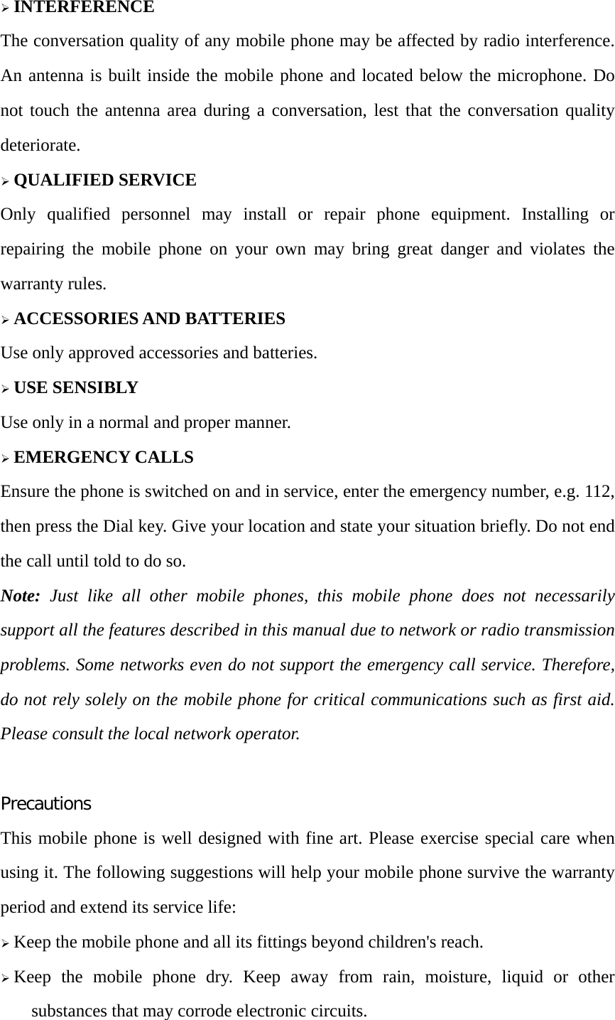 &frac34; INTERFERENCE The conversation quality of any mobile phone may be affected by radio interference. An antenna is built inside the mobile phone and located below the microphone. Do not touch the antenna area during a conversation, lest that the conversation quality deteriorate. &frac34; QUALIFIED SERVICE Only qualified personnel may install or repair phone equipment. Installing or repairing the mobile phone on your own may bring great danger and violates the warranty rules. &frac34; ACCESSORIES AND BATTERIES Use only approved accessories and batteries. &frac34; USE SENSIBLY Use only in a normal and proper manner. &frac34; EMERGENCY CALLS Ensure the phone is switched on and in service, enter the emergency number, e.g. 112, then press the Dial key. Give your location and state your situation briefly. Do not end the call until told to do so. Note: Just like all other mobile phones, this mobile phone does not necessarily support all the features described in this manual due to network or radio transmission problems. Some networks even do not support the emergency call service. Therefore, do not rely solely on the mobile phone for critical communications such as first aid. Please consult the local network operator.  Precautions This mobile phone is well designed with fine art. Please exercise special care when using it. The following suggestions will help your mobile phone survive the warranty period and extend its service life: &frac34; Keep the mobile phone and all its fittings beyond children's reach. &frac34; Keep the mobile phone dry. Keep away from rain, moisture, liquid or other substances that may corrode electronic circuits. 