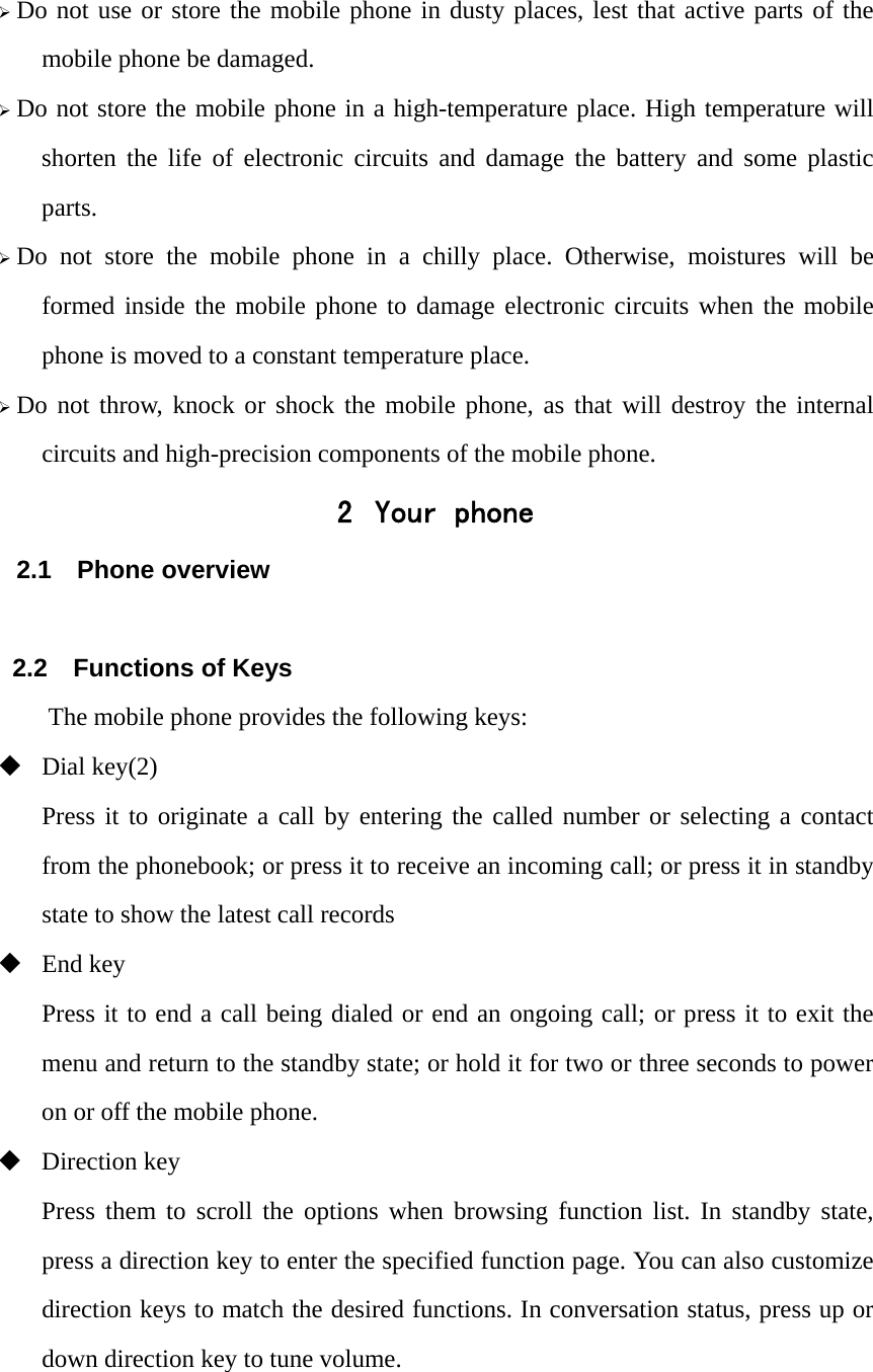 &frac34; Do not use or store the mobile phone in dusty places, lest that active parts of the mobile phone be damaged. &frac34; Do not store the mobile phone in a high-temperature place. High temperature will shorten the life of electronic circuits and damage the battery and some plastic parts. &frac34; Do not store the mobile phone in a chilly place. Otherwise, moistures will be formed inside the mobile phone to damage electronic circuits when the mobile phone is moved to a constant temperature place. &frac34; Do not throw, knock or shock the mobile phone, as that will destroy the internal circuits and high-precision components of the mobile phone. 2 Your phone 2.1 Phone overview  2.2  Functions of Keys The mobile phone provides the following keys:  Dial key(2) Press it to originate a call by entering the called number or selecting a contact from the phonebook; or press it to receive an incoming call; or press it in standby state to show the latest call records  End key Press it to end a call being dialed or end an ongoing call; or press it to exit the menu and return to the standby state; or hold it for two or three seconds to power on or off the mobile phone.  Direction key Press them to scroll the options when browsing function list. In standby state, press a direction key to enter the specified function page. You can also customize direction keys to match the desired functions. In conversation status, press up or down direction key to tune volume.  