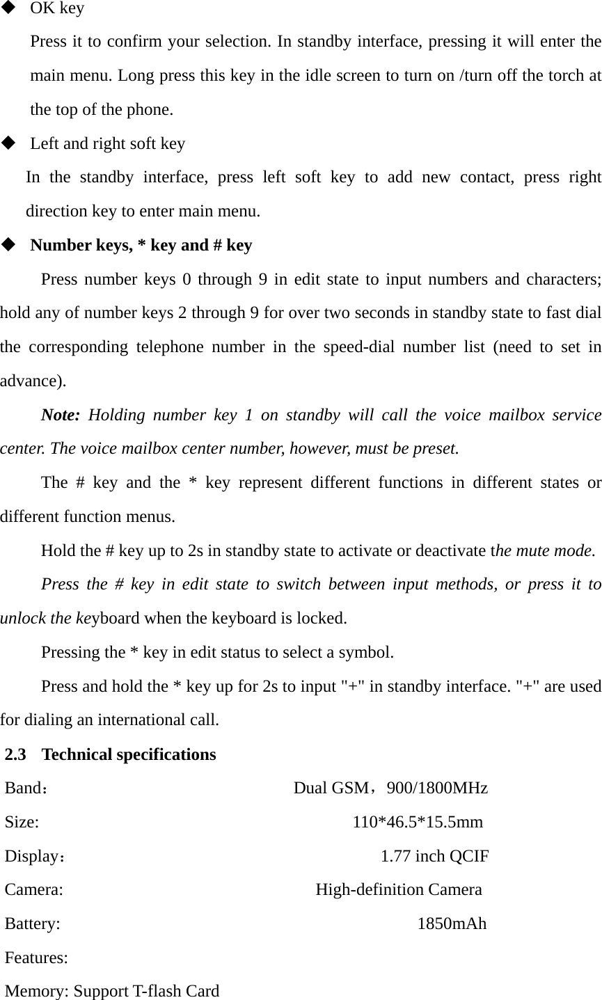  OK key Press it to confirm your selection. In standby interface, pressing it will enter the main menu. Long press this key in the idle screen to turn on /turn off the torch at the top of the phone.  Left and right soft key In the standby interface, press left soft key to add new contact, press right direction key to enter main menu.  Number keys, * key and # key Press number keys 0 through 9 in edit state to input numbers and characters; hold any of number keys 2 through 9 for over two seconds in standby state to fast dial the corresponding telephone number in the speed-dial number list (need to set in advance). Note: Holding number key 1 on standby will call the voice mailbox service center. The voice mailbox center number, however, must be preset. The # key and the * key represent different functions in different states or different function menus. Hold the # key up to 2s in standby state to activate or deactivate the mute mode. Press the # key in edit state to switch between input methods, or press it to unlock the keyboard when the keyboard is locked. Pressing the * key in edit status to select a symbol. Press and hold the * key up for 2s to input "+" in standby interface. "+" are used for dialing an international call. 2.3 Technical specifications Band：                           Dual GSM，900/1800MHz  Size:                                    110*46.5*15.5mm  Display：                                   1.77 inch QCIF  Camera:                             High-definition Camera  Battery:                                         1850mAh  Features:  Memory: Support T-flash Card 