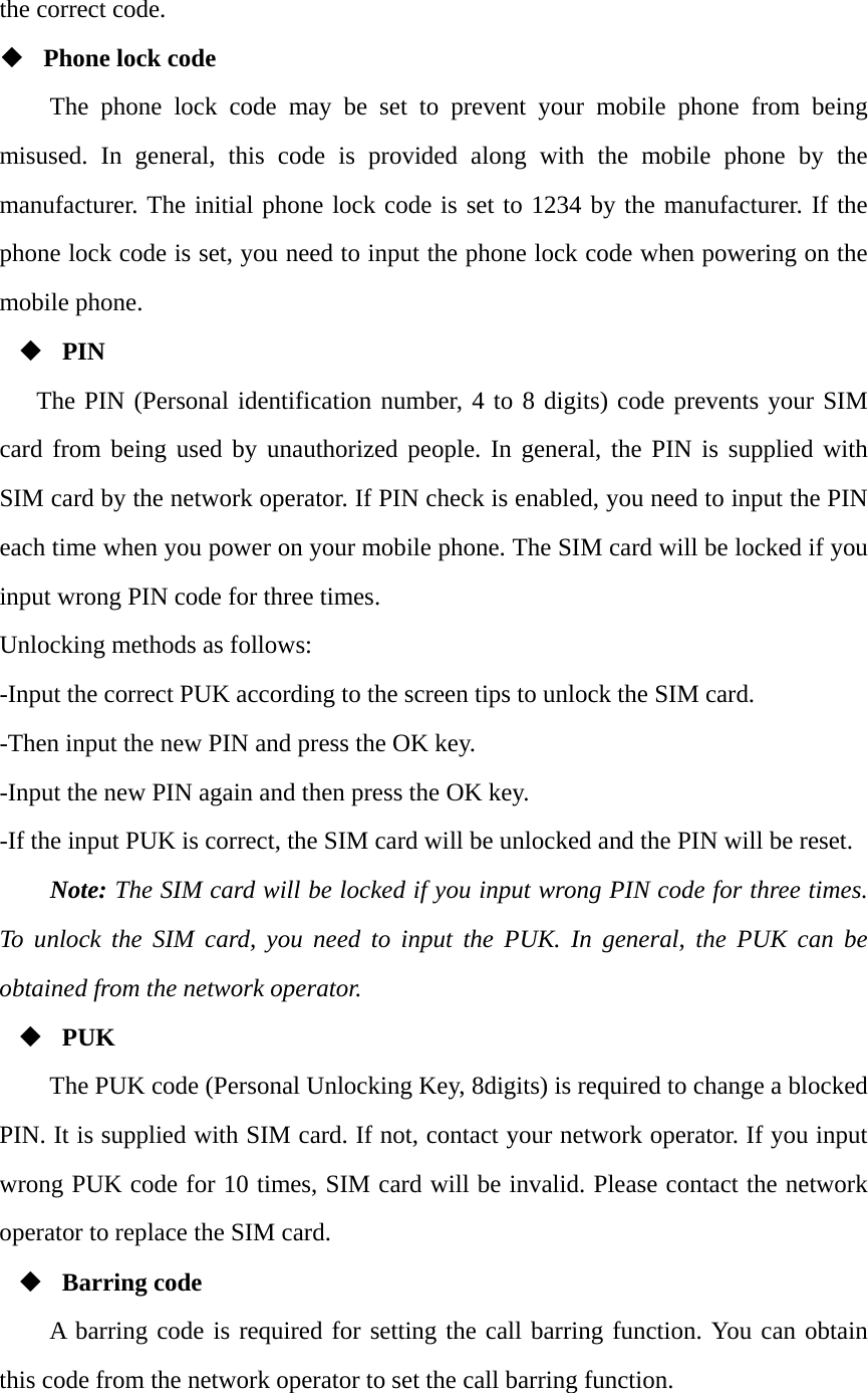 the correct code.    Phone lock code The phone lock code may be set to prevent your mobile phone from being misused. In general, this code is provided along with the mobile phone by the manufacturer. The initial phone lock code is set to 1234 by the manufacturer. If the phone lock code is set, you need to input the phone lock code when powering on the mobile phone.  PIN The PIN (Personal identification number, 4 to 8 digits) code prevents your SIM card from being used by unauthorized people. In general, the PIN is supplied with SIM card by the network operator. If PIN check is enabled, you need to input the PIN each time when you power on your mobile phone. The SIM card will be locked if you input wrong PIN code for three times. Unlocking methods as follows: -Input the correct PUK according to the screen tips to unlock the SIM card. -Then input the new PIN and press the OK key. -Input the new PIN again and then press the OK key. -If the input PUK is correct, the SIM card will be unlocked and the PIN will be reset. Note: The SIM card will be locked if you input wrong PIN code for three times. To unlock the SIM card, you need to input the PUK. In general, the PUK can be obtained from the network operator.  PUK The PUK code (Personal Unlocking Key, 8digits) is required to change a blocked PIN. It is supplied with SIM card. If not, contact your network operator. If you input wrong PUK code for 10 times, SIM card will be invalid. Please contact the network operator to replace the SIM card.  Barring code A barring code is required for setting the call barring function. You can obtain this code from the network operator to set the call barring function. 