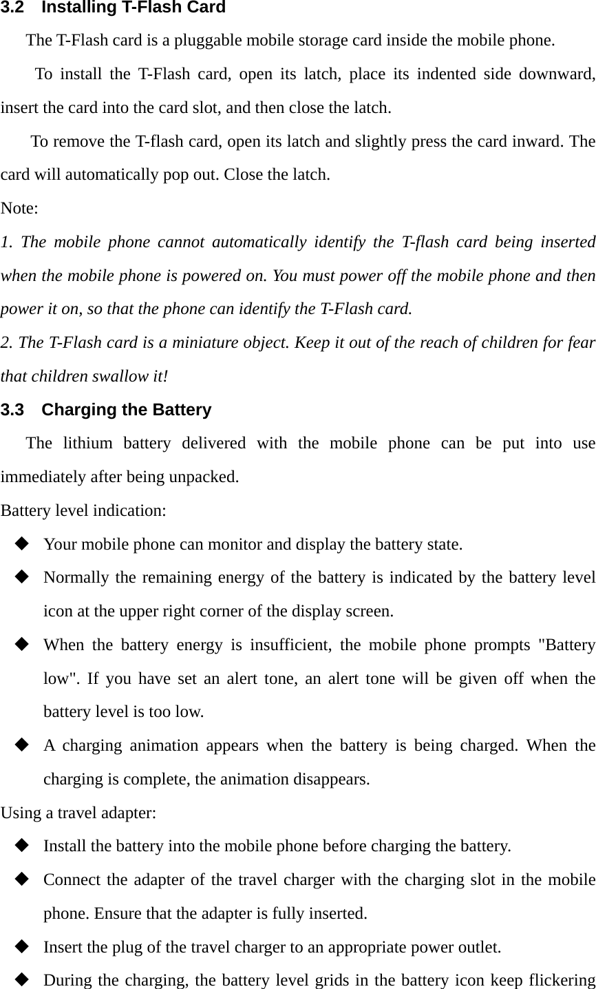 3.2 Installing T-Flash Card The T-Flash card is a pluggable mobile storage card inside the mobile phone. To install the T-Flash card, open its latch, place its indented side downward, insert the card into the card slot, and then close the latch. To remove the T-flash card, open its latch and slightly press the card inward. The card will automatically pop out. Close the latch. Note: 1. The mobile phone cannot automatically identify the T-flash card being inserted when the mobile phone is powered on. You must power off the mobile phone and then power it on, so that the phone can identify the T-Flash card. 2. The T-Flash card is a miniature object. Keep it out of the reach of children for fear that children swallow it! 3.3  Charging the Battery The lithium battery delivered with the mobile phone can be put into use immediately after being unpacked.   Battery level indication:  Your mobile phone can monitor and display the battery state.  Normally the remaining energy of the battery is indicated by the battery level icon at the upper right corner of the display screen.  When the battery energy is insufficient, the mobile phone prompts "Battery low". If you have set an alert tone, an alert tone will be given off when the battery level is too low.  A charging animation appears when the battery is being charged. When the charging is complete, the animation disappears. Using a travel adapter:  Install the battery into the mobile phone before charging the battery.  Connect the adapter of the travel charger with the charging slot in the mobile phone. Ensure that the adapter is fully inserted.  Insert the plug of the travel charger to an appropriate power outlet.  During the charging, the battery level grids in the battery icon keep flickering 