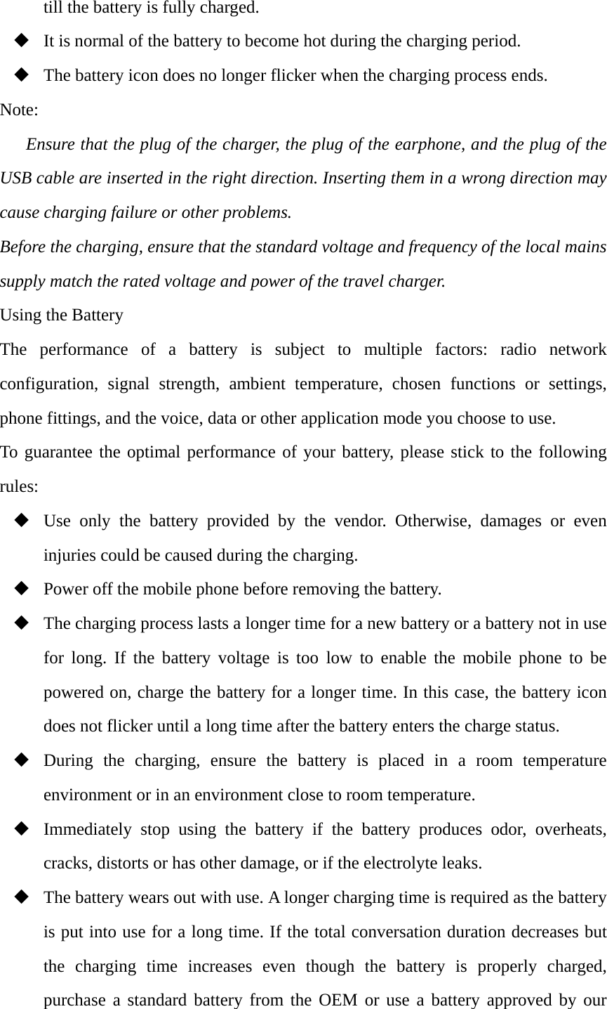 till the battery is fully charged.  It is normal of the battery to become hot during the charging period.  The battery icon does no longer flicker when the charging process ends. Note: Ensure that the plug of the charger, the plug of the earphone, and the plug of the USB cable are inserted in the right direction. Inserting them in a wrong direction may cause charging failure or other problems. Before the charging, ensure that the standard voltage and frequency of the local mains supply match the rated voltage and power of the travel charger. Using the Battery The performance of a battery is subject to multiple factors: radio network configuration, signal strength, ambient temperature, chosen functions or settings, phone fittings, and the voice, data or other application mode you choose to use. To guarantee the optimal performance of your battery, please stick to the following rules:  Use only the battery provided by the vendor. Otherwise, damages or even injuries could be caused during the charging.  Power off the mobile phone before removing the battery.  The charging process lasts a longer time for a new battery or a battery not in use for long. If the battery voltage is too low to enable the mobile phone to be powered on, charge the battery for a longer time. In this case, the battery icon does not flicker until a long time after the battery enters the charge status.  During the charging, ensure the battery is placed in a room temperature environment or in an environment close to room temperature.  Immediately stop using the battery if the battery produces odor, overheats, cracks, distorts or has other damage, or if the electrolyte leaks.  The battery wears out with use. A longer charging time is required as the battery is put into use for a long time. If the total conversation duration decreases but the charging time increases even though the battery is properly charged, purchase a standard battery from the OEM or use a battery approved by our 