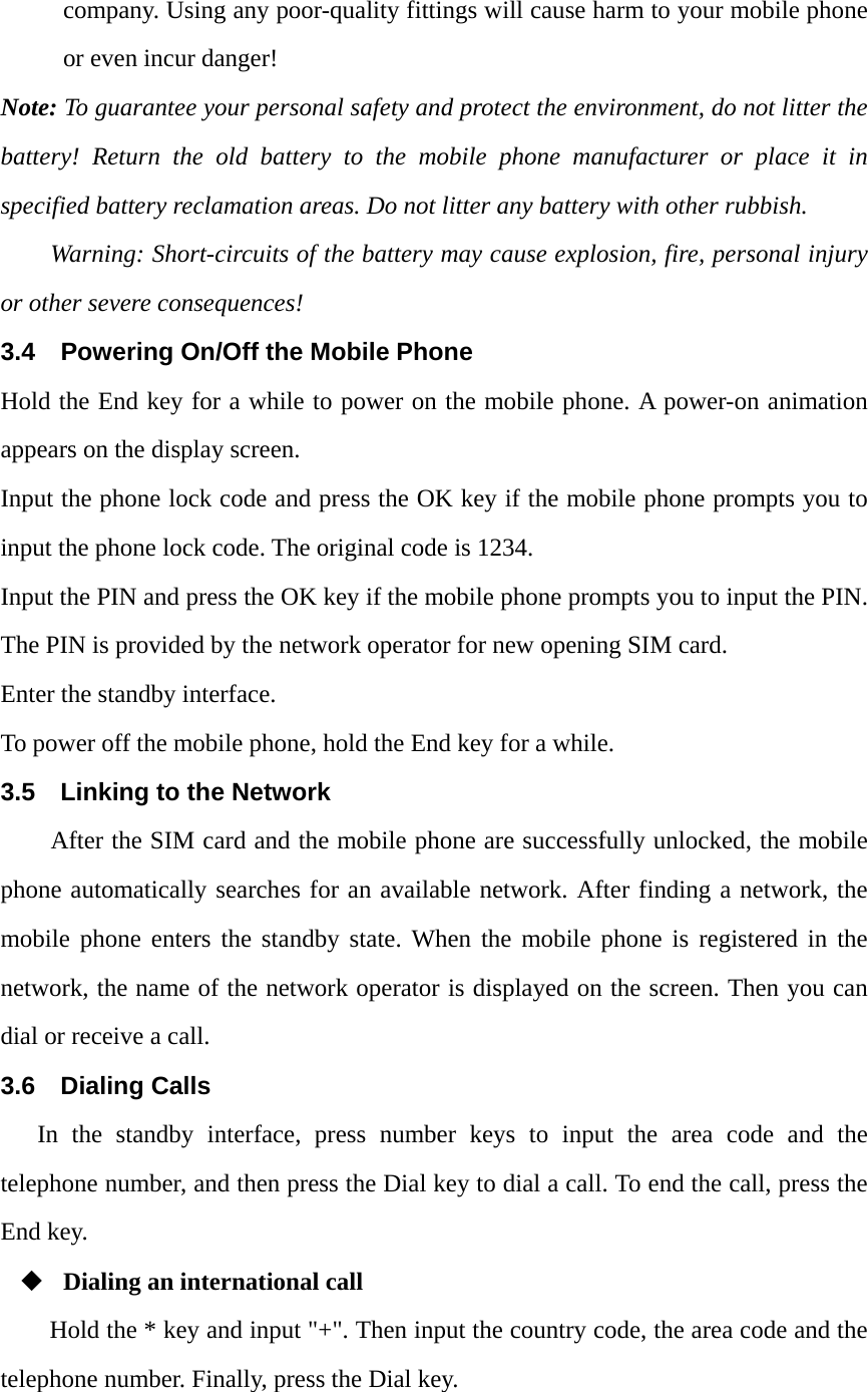 company. Using any poor-quality fittings will cause harm to your mobile phone or even incur danger! Note: To guarantee your personal safety and protect the environment, do not litter the battery! Return the old battery to the mobile phone manufacturer or place it in specified battery reclamation areas. Do not litter any battery with other rubbish. Warning: Short-circuits of the battery may cause explosion, fire, personal injury or other severe consequences! 3.4  Powering On/Off the Mobile Phone Hold the End key for a while to power on the mobile phone. A power-on animation appears on the display screen. Input the phone lock code and press the OK key if the mobile phone prompts you to input the phone lock code. The original code is 1234. Input the PIN and press the OK key if the mobile phone prompts you to input the PIN. The PIN is provided by the network operator for new opening SIM card. Enter the standby interface. To power off the mobile phone, hold the End key for a while. 3.5  Linking to the Network After the SIM card and the mobile phone are successfully unlocked, the mobile phone automatically searches for an available network. After finding a network, the mobile phone enters the standby state. When the mobile phone is registered in the network, the name of the network operator is displayed on the screen. Then you can dial or receive a call. 3.6 Dialing Calls In the standby interface, press number keys to input the area code and the telephone number, and then press the Dial key to dial a call. To end the call, press the End key.  Dialing an international call Hold the * key and input "+". Then input the country code, the area code and the telephone number. Finally, press the Dial key.  