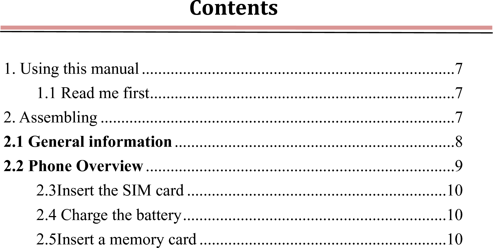 Contents 1. Using this manual ............................................................................ 71.1 Read me first .......................................................................... 72. Assembling ...................................................................................... 72.1 General information .................................................................... 82.2 Phone Overview ........................................................................... 92.3Insert the SIM card ............................................................... 102.4 Charge the battery ................................................................ 102.5Insert a memory card ............................................................ 10