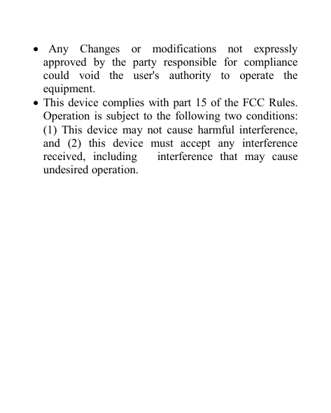 Any Changes or modifications not expresslyapproved by the party responsible for compliancecould void the user's authority to operate theequipment.This device complies with part 15 of the FCC Rules.Operation is subject to the following two conditions:(1) This device may not cause harmful interference,and (2) this device must accept any interferencereceived, including interference that may causeundesired operation.