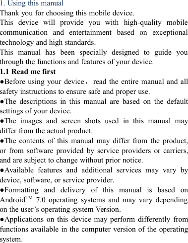 1. Using this manualThank you for choosing this mobile device.This device will provide you with high-quality mobilecommunication and entertainment based on exceptionaltechnology and high standards.This manual has been specially designed to guide youthrough the functions and features of your device.1.1 Read me first●Before using your device，read the entire manual and allsafety instructions to ensure safe and proper use.●The descriptions in this manual are based on the defaultsettings of your device.●The images and screen shots used in this manual maydiffer from the actual product.●The contents of this manual may differ from the product,or from software provided by service providers or carriers,and are subject to change without prior notice.●Available features and additional services may vary bydevice, software, or service provider.●Formatting and delivery of this manual is based onAndroidTM 7.0 operating systems and may vary dependingon the user&rsquo;s operating system Version.●Applications on this device may perform differently fromfunctions available in the computer version of the operatingsystem.