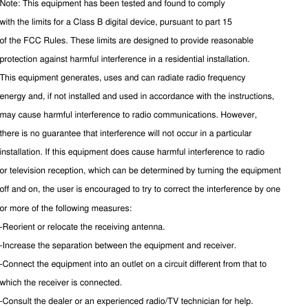 Note: This equipment has been tested and found to comply with the limits for a Class B digital device, pursuant to part 15 of the FCC Rules. These limits are designed to provide reasonable protection against harmful interference in a residential installation. This equipment generates, uses and can radiate radio frequency energy and, if not installed and used in accordance with the instructions, may cause harmful interference to radio communications. However, there is no guarantee that interference will not occur in a particular installation. If this equipment does cause harmful interference to radio or television reception, which can be determined by turning the equipment off and on, the user is encouraged to try to correct the interference by one or more of the following measures:  -Reorient or relocate the receiving antenna.  -Increase the separation between the equipment and receiver.  -Connect the equipment into an outlet on a circuit different from that to which the receiver is connected.  -Consult the dealer or an experienced radio/TV technician for help. 