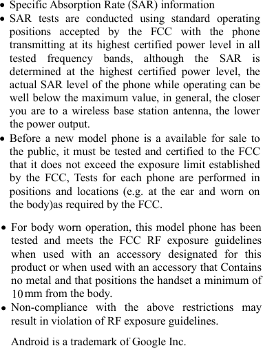 For body worn operation, this model phone has beentested and meets the FCC RF exposure guidelineswhen used with an accessory designated for thisproduct or when used with an accessory that Containsno metal and that positions the handset a minimum of10 m from the body.Non-compliance with the above restrictions mayresult in violation of RF exposure guidelines.Android is a trademark of Google Inc.to cause harmful interference in which case the user will be required to correct the interference to cause harmful interference in which case the user will be required to correct the interference to cause harmful interference in which case the user will be required to correct the interference to cause harmful interference in which case the user will be required to correct the interference to cause harmful interference in which case the user will be required to correct the interference to cause harmful interference in which case the user will be required to correct the interference For a Class A digital device or peripheral, the instructions furnished the user shall include the following or similar statement, placed in a prominent location in the text of the manual:  Note:This equipment has been tested and found to comply with the limits for a Class A digital device, pursuant to part 15 of the FCC Rules. These limits are designed to provide reasonable protection against harmful interference when the equipment is operated in a commercial environment. This equipment generates, uses, and can radiate radio frequency energy and, if not installed and used in accordance with the instruction manual, may cause harmful interference to radio communications. Operation of this equipment in a residential area is likely to cause harmful interference in which case the user will be required to correct the interference at his own expense For a Class A digital device or peripheral, the instructions furnished the user shall include the following or similar statement, placed in a prominent location in the text of the manual:  Note:This equipment has been tested and found to comply with the limits for a Class A digital device, pursuant to part 15 of the FCC Rules. These limits are designed to provide reasonable protection against harmful interference when the equipment is operated in a commercial environment. This equipment generates, uses, and can radiate radio frequency energy and, if not installed and used in accordance with the instruction manual, may cause harmful interference to radio communications. Operation of this equipment in a residential area is likely to cause harmful interference in which case the user will be required to correct the interference at his own expense at his own expense Specific Absorption Rate (SAR) informationSAR tests are conducted using standard operatingpositions accepted by the FCC with the phonetransmitting at its highest certified power level in alltested frequency bands, although the SAR isdetermined at the highest certified power level, theactual SAR level of the phone while operating can bewell below the maximum value, in general, the closeryou are to a wireless base station antenna, the lowerthe power output.Before a new model phone is a available for sale tothe public, it must be tested and certified to the FCCthat it does not exceed the exposure limit establishedby the FCC, Tests for each phone are performed inpositions and locations (e.g. at the ear and worn onthe body)as required by the FCC.m