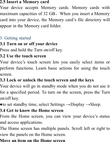 2.5 Insert a Memory cardYour device accepts Memory cards. Memory cards withmaximum capacities of 32 GB，When you insert a Memorycard into your device, the Memory card&rsquo;s file directory willappear in the Memory card folder.3. Getting started3.1 Turn on or off your devicePress and hold the Turn on/off key.3.2 Use the touch screenYour device&rsquo;s touch screen lets you easily select items orperform functions. Learn basic actions for using the touchscreen.3.3 Lock or unlock the touch screen and the keysYour device will go in standby mode when you do not use itfor a specified period. To turn on the screen, press the Turnon/off key.●to set standby time, select Settings &rarr;Display &rarr;Sleep.3.4 Get to know the Home screenFrom the Home screen, you can view your device&rsquo;s statusand access applications.The Home screen has multiple panels. Scroll left or right toview the panels on the Home screen.Move an item on the Home screen