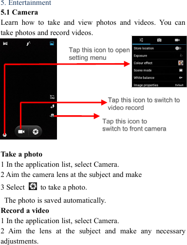 5. Entertainment5.1 CameraLearn how to take and view photos and videos. You cantake photos and record videos.Take a photo1 In the application list, select Camera.2 Aim the camera lens at the subject and make3 Select to take a photo.The photo is saved automatically.Record a video1 In the application list, select Camera.2 Aim the lens at the subject and make any necessaryadjustments.TapTap thisthis iconicon toto switchswitch totovideovideo recordrecordTapTap thisthis iconicon toto openopensettingsetting menumenuTapTap thisthis iconicon totoswitchswitch toto frontfront cameracamera