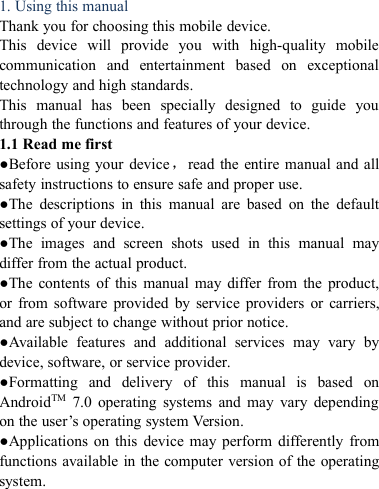 1. Using this manualThank you for choosing this mobile device.This device will provide you with high-quality mobilecommunication and entertainment based on exceptionaltechnology and high standards.This manual has been specially designed to guide youthrough the functions and features of your device.1.1 Read me first●Before using your device，read the entire manual and allsafety instructions to ensure safe and proper use.●The descriptions in this manual are based on the defaultsettings of your device.●The images and screen shots used in this manual maydiffer from the actual product.●The contents of this manual may differ from the product,or from software provided by service providers or carriers,and are subject to change without prior notice.●Available features and additional services may vary bydevice, software, or service provider.●Formatting and delivery of this manual is based onAndroidTM 7.0 operating systems and may vary dependingon the user&rsquo;s operating system Version.●Applications on this device may perform differently fromfunctions available in the computer version of the operatingsystem.