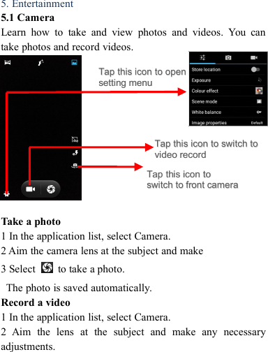 5. Entertainment5.1 CameraLearn how to take and view photos and videos. You cantake photos and record videos.Take a photo1 In the application list, select Camera.2 Aim the camera lens at the subject and make3 Select to take a photo.The photo is saved automatically.Record a video1 In the application list, select Camera.2 Aim the lens at the subject and make any necessaryadjustments.TapTap thisthis iconicon toto switchswitch totovideovideo recordrecordTapTap thisthis iconicon toto openopensettingsetting menumenuTapTap thisthis iconicon totoswitchswitch toto frontfront cameracamera