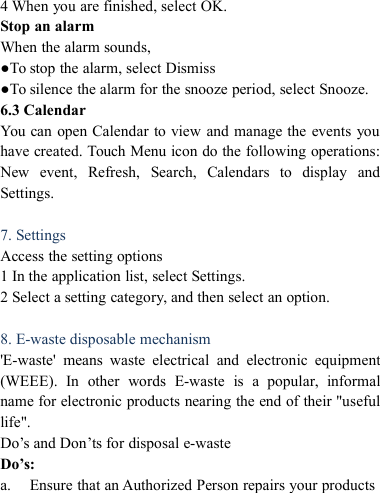 4 When you are finished, select OK.Stop an alarmWhen the alarm sounds,●To stop the alarm, select Dismiss●To silence the alarm for the snooze period, select Snooze.6.3 CalendarYou can open Calendar to view and manage the events youhave created. Touch Menu icon do the following operations:New event, Refresh, Search, Calendars to display andSettings.7. SettingsAccess the setting options1 In the application list, select Settings.2 Select a setting category, and then select an option.8. E-waste disposable mechanism'E-waste' means waste electrical and electronic equipment(WEEE). In other words E-waste is a popular, informalname for electronic products nearing the end of their "usefullife".Do&rsquo;s and Don&rsquo;ts for disposal e-wasteDo&rsquo;s:a. Ensure that an Authorized Person repairs your products