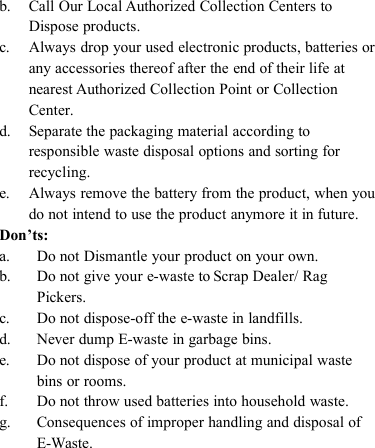 b. Call Our Local Authorized Collection Centers toDispose products.c. Always drop your used electronic products, batteries orany accessories thereof after the end of their life atnearest Authorized Collection Point or CollectionCenter.d. Separate the packaging material according toresponsible waste disposal options and sorting forrecycling.e. Always remove the battery from the product, when youdo not intend to use the product anymore it in future.Don&rsquo;ts:a. Do not Dismantle your product on your own.b. Do not give your e-waste to Scrap Dealer/ RagPickers.c. Do not dispose-off the e-waste in landfills.d. Never dump E-waste in garbage bins.e. Do not dispose of your product at municipal wastebins or rooms.f. Do not throw used batteries into household waste.g. Consequences of improper handling and disposal ofE-Waste.