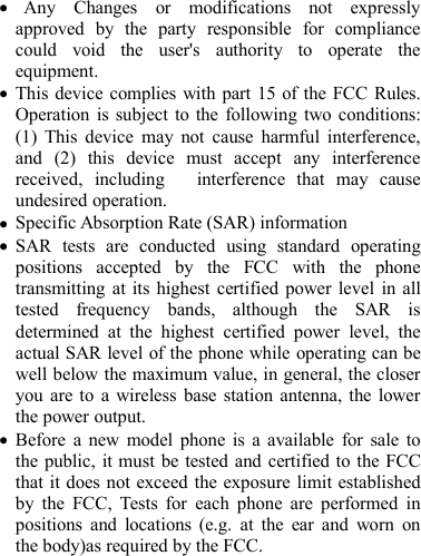 Any Changes or modifications not expresslyapproved by the party responsible for compliancecould void the user's authority to operate theequipment.This device complies with part 15 of the FCC Rules.Operation is subject to the following two conditions:(1) This device may not cause harmful interference,and (2) this device must accept any interferencereceived, including interference that may causeundesired operation.Specific Absorption Rate (SAR) informationSAR tests are conducted using standard operatingpositions accepted by the FCC with the phonetransmitting at its highest certified power level in alltested frequency bands, although the SAR isdetermined at the highest certified power level, theactual SAR level of the phone while operating can bewell below the maximum value, in general, the closeryou are to a wireless base station antenna, the lowerthe power output.Before a new model phone is a available for sale tothe public, it must be tested and certified to the FCCthat it does not exceed the exposure limit establishedby the FCC, Tests for each phone are performed inpositions and locations (e.g. at the ear and worn onthe body)as required by the FCC.