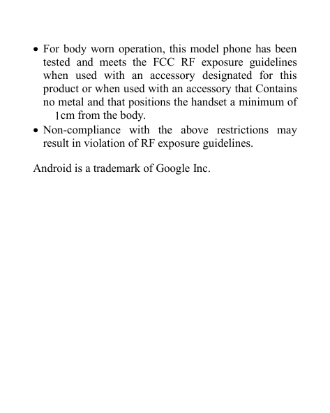 For body worn operation, this model phone has beentested and meets the FCC RF exposure guidelineswhen used with an accessory designated for thisproduct or when used with an accessory that Containsno metal and that positions the handset a minimum of1cm from the body.Non-compliance with the above restrictions mayresult in violation of RF exposure guidelines.Android is a trademark of Google Inc.