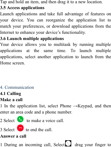 Tap and hold an item, and then drag it to a new location.3.5 Access applicationsLaunch applications and take full advantage of features onyour device. You can reorganize the application list tomatch your preferences, or download applications from theInternet to enhance your device&rsquo;s functionality.3.6 Launch multiple applicationsYour device allows you to multitask by running multipleapplications at the same time. To launch multipleapplications, select another application to launch from theHome screen.4. Communication4.1 CallingMake a call1 In the application list, select Phone &rarr;Keypad, and thenenter an area code and a phone number.2 Select to make a voice call.3 Select to end the call.Answer a call1 During an incoming call, Select drag your finger to