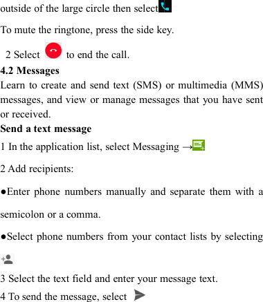 outside of the large circle then selectTo mute the ringtone, press the side key.2 Select to end the call.4.2 MessagesLearn to create and send text (SMS) or multimedia (MMS)messages, and view or manage messages that you have sentor received.Send a text message1 In the application list, select Messaging &rarr;2 Add recipients:●Enter phone numbers manually and separate them with asemicolon or a comma.●Select phone numbers from your contact lists by selecting3 Select the text field and enter your message text.4 To send the message, select