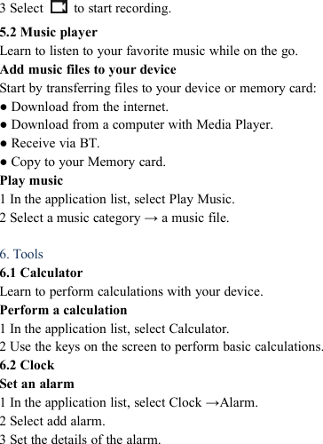 3 Select to start recording.5.2 Music playerLearn to listen to your favorite music while on the go.Add music files to your deviceStart by transferring files to your device or memory card:● Download from the internet.● Download from a computer with Media Player.● Receive via BT.● Copy to your Memory card.Play music1 In the application list, select Play Music.2 Select a music category &rarr; a music file.6. Tools6.1 CalculatorLearn to perform calculations with your device.Perform a calculation1 In the application list, select Calculator.2 Use the keys on the screen to perform basic calculations.6.2 ClockSet an alarm1 In the application list, select Clock &rarr;Alarm.2 Select add alarm.3 Set the details of the alarm.