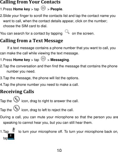 10 Calling from Your Contacts 1.Press Home key > tap    > People. 2.Slide your finger to scroll the contacts list and tap the contact name you want to call, when the contact details appear, click on the number; choose the SIM card to dial. You can search for a contact by tapping    on the screen. Calling from a Text Message If a text message contains a phone number that you want to call, you can make the call while viewing the text message. 1.Press Home key > tap    > Messaging. 2.Tap the conversation and then find the message that contains the phone number you need. 3.Tap the message, the phone will list the options. 4.Tap the phone number you need to make a call. Receiving Calls Tap the    icon, drag to right to answer the call. Tap the    icon, drag to left to reject the call. During a call, you can mute  your microphone so that the person you are speaking to cannot hear you, but you can still hear them. 1.Tap    to turn your microphone off. To turn your microphone back on, tap . 