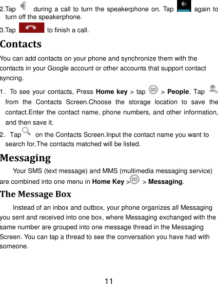 11 2.Tap    during a call to turn the speakerphone on. Tap    again to turn off the speakerphone.   3.Tap    to finish a call.   Contacts You can add contacts on your phone and synchronize them with the contacts in your Google account or other accounts that support contact syncing. 1．To see your contacts, Press Home key > tap    > People. Tap   from  the  Contacts  Screen.Choose  the  storage  location  to  save  the contact.Enter the contact name, phone numbers, and other information, and then save it.   2．Tap   on the Contacts Screen.Input the contact name you want to search for.The contacts matched will be listed. Messaging Your SMS (text message) and MMS (multimedia messaging service) are combined into one menu in Home Key >   > Messaging. The Message Box Instead of an inbox and outbox, your phone organizes all Messaging you sent and received into one box, where Messaging exchanged with the same number are grouped into one message thread in the Messaging Screen. You can tap a thread to see the conversation you have had with someone. 