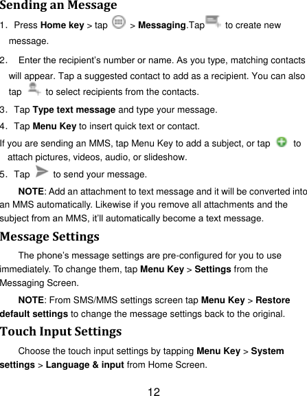 12 Sending an Message 1．Press Home key > tap   > Messaging.Tap   to create new message. 2． Enter the recipient‟s number or name. As you type, matching contacts will appear. Tap a suggested contact to add as a recipient. You can also tap   to select recipients from the contacts. 3．Tap Type text message and type your message. 4．Tap Menu Key to insert quick text or contact. If you are sending an MMS, tap Menu Key to add a subject, or tap   to attach pictures, videos, audio, or slideshow. 5．Tap    to send your message. NOTE: Add an attachment to text message and it will be converted into an MMS automatically. Likewise if you remove all attachments and the subject from an MMS, it‟ll automatically become a text message. Message Settings The phone‟s message settings are pre-configured for you to use immediately. To change them, tap Menu Key > Settings from the Messaging Screen.   NOTE: From SMS/MMS settings screen tap Menu Key > Restore default settings to change the message settings back to the original. Touch Input Settings Choose the touch input settings by tapping Menu Key > System settings > Language &amp; input from Home Screen. 