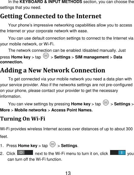 13 In the KEYBOARD &amp; INPUT METHODS section, you can choose the settings that you need. Getting Connected to the Internet   Your phone‟s impressive networking capabilities allow you to access the Internet or your corporate network with ease. You can use default connection settings to connect to the Internet via your mobile network, or Wi-Fi. The network connection can be enabled /disabled manually. Just press Home key > tap    > Settings > SIM management > Data connection.   Adding a New Network Connection To get connected via your mobile network you need a data plan with your service provider. Also if the networks settings are not pre-configured on your phone, please contact your provider to get the necessary information.   You can view settings by pressing Home key > tap    > Settings > More > Mobile networks > Access Point Names. Turning On Wi-Fi   Wi-Fi provides wireless Internet access over distances of up to about 300 feet. 1．Press Home key > tap   > Settings. 2．Click    next to the Wi-Fi menu to turn it on, click    you can turn off the Wi-Fi function. 
