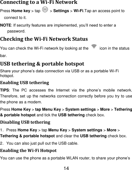 14 Connecting to a Wi-Fi Network Press Home key > tap    > Settings > Wi-Fi.Tap an access point to connect to it. NOTE: If security features are implemented, you‟ll need to enter a password. Checking the Wi-Fi Network Status You can check the Wi-Fi network by looking at the    icon in the status bar.   USB tethering &amp; portable hotspot Share your phone‟s data connection via USB or as a portable Wi-Fi hotspot. Enabling USB tethering   TIPS:  The  PC  accesses  the  Internet  via  the  phone‟s  mobile  network. Therefore, set up the networks connection correctly before you try to use the phone as a modem. Press Home Key > tap Menu Key > System settings > More > Tethering &amp; portable hotspot and tick the USB tethering check box.   Disabling USB tethering 1．Press Home Key > tap Menu Key > System settings > More > Tethering &amp; portable hotspot and clear the USB tethering check box.   2．You can also just pull out the USB cable. Enabling the Wi-Fi Hotspot You can use the phone as a portable WLAN router, to share your phone‟s 
