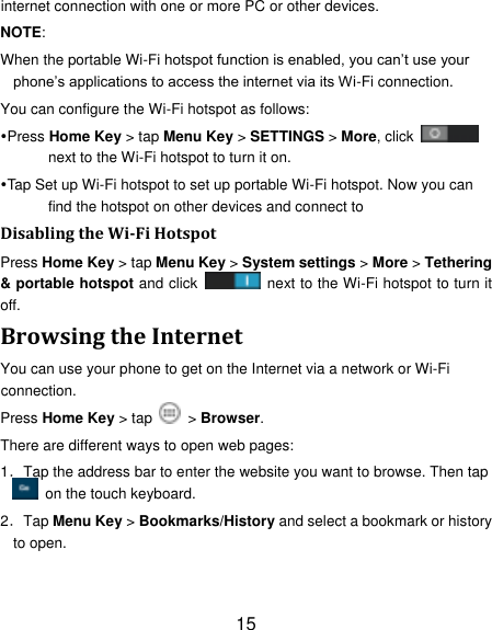 15 internet connection with one or more PC or other devices. NOTE:   When the portable Wi-Fi hotspot function is enabled, you can‟t use your phone‟s applications to access the internet via its Wi-Fi connection. You can configure the Wi-Fi hotspot as follows: Press Home Key > tap Menu Key > SETTINGS > More, click   next to the Wi-Fi hotspot to turn it on. Tap Set up Wi-Fi hotspot to set up portable Wi-Fi hotspot. Now you can find the hotspot on other devices and connect to Disabling the Wi-Fi Hotspot Press Home Key > tap Menu Key > System settings > More > Tethering &amp; portable hotspot and click    next to the Wi-Fi hotspot to turn it off. Browsing the Internet You can use your phone to get on the Internet via a network or Wi-Fi connection.   Press Home Key > tap    > Browser. There are different ways to open web pages: 1．Tap the address bar to enter the website you want to browse. Then tap   on the touch keyboard. 2．Tap Menu Key > Bookmarks/History and select a bookmark or history to open. 