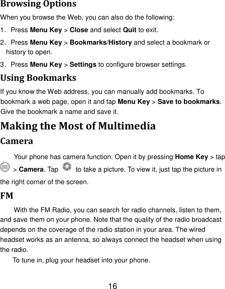 16 Browsing Options When you browse the Web, you can also do the following: 1．Press Menu Key > Close and select Quit to exit. 2．Press Menu Key > Bookmarks/History and select a bookmark or history to open. 3．Press Menu Key > Settings to configure browser settings. Using Bookmarks If you know the Web address, you can manually add bookmarks. To bookmark a web page, open it and tap Menu Key > Save to bookmarks. Give the bookmark a name and save it.   Making the Most of Multimedia Camera Your phone has camera function. Open it by pressing Home Key > tap  > Camera. Tap    to take a picture. To view it, just tap the picture in the right corner of the screen.   FM With the FM Radio, you can search for radio channels, listen to them, and save them on your phone. Note that the quality of the radio broadcast depends on the coverage of the radio station in your area. The wired headset works as an antenna, so always connect the headset when using the radio. To tune in, plug your headset into your phone.   